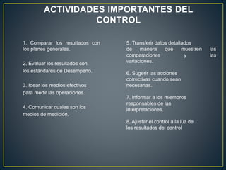 ACTIVIDADES IMPORTANTES DEL
CONTROL
1. Comparar los resultados con
los planes generales.
2. Evaluar los resultados con
los estándares de Desempeño.
3. Idear los medios efectivos
para medir las operaciones.
4. Comunicar cuales son los
medios de medición.
5. Transferir datos detallados
de manera que muestren las
comparaciones y las
variaciones.
6. Sugerir las acciones
correctivas cuando sean
necesarias.
7. Informar a los miembros
responsables de las
interpretaciones.
8. Ajustar el control a la luz de
los resultados del control
 
