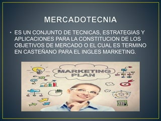 • ES UN CONJUNTO DE TECNICAS, ESTRATEGIAS Y
APLICACIONES PARA LA CONSTITUCION DE LOS
OBJETIVOS DE MERCADO O EL CUAL ES TERMINO
EN CASTEÑANO PARA EL INGLES MARKETING.
 