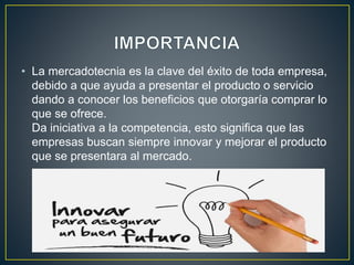 • La mercadotecnia es la clave del éxito de toda empresa,
debido a que ayuda a presentar el producto o servicio
dando a conocer los beneficios que otorgaría comprar lo
que se ofrece.
Da iniciativa a la competencia, esto significa que las
empresas buscan siempre innovar y mejorar el producto
que se presentara al mercado.
 