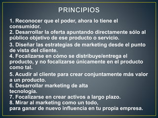 1. Reconocer que el poder, ahora lo tiene el
consumidor.
2. Desarrollar la oferta apuntando directamente sólo al
público objetivo de ese producto o servicio.
3. Diseñar las estrategias de marketing desde el punto
de vista del cliente.
4. Focalizarse en cómo se distribuye/entrega el
producto, y no focalizarse únicamente en el producto
como tal.
5. Acudir al cliente para crear conjuntamente más valor
a un producto.
6. Desarrollar marketing de alta
tecnología.
7. Focalizarse en crear activos a largo plazo.
8. Mirar al marketing como un todo,
para ganar de nuevo influencia en tu propia empresa.
 