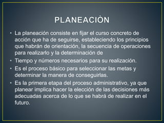 • La planeación consiste en fijar el curso concreto de
acción que ha de seguirse, estableciendo los principios
que habrán de orientación, la secuencia de operaciones
para realizarlo y la determinación de
• Tiempo y números necesarios para su realización.
• Es el proceso básico para seleccionar las metas y
determinar la manera de conseguirlas.
• Es la primera etapa del proceso administrativo, ya que
planear implica hacer la elección de las decisiones más
adecuadas acerca de lo que se habrá de realizar en el
futuro.
 