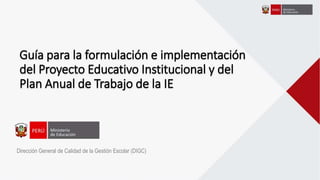 Guía para la formulación e implementación
del Proyecto Educativo Institucional y del
Plan Anual de Trabajo de la IE
Dirección General de Calidad de la Gestión Escolar (DIGC)
 