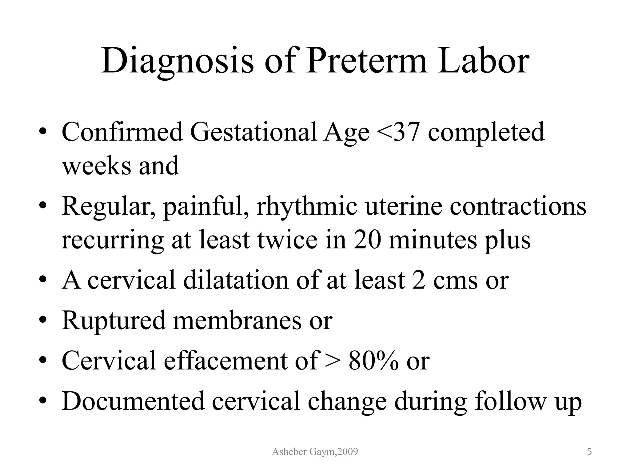Diagnosis of Preterm Labor
• Confirmed Gestational Age <37 completed
weeks and
• Regular, painful, rhythmic uterine contractions
recurring at least twice in 20 minutes plus
• A cervical dilatation of at least 2 cms or
• Ruptured membranes or
• Cervical effacement of > 80% or
• Documented cervical change during follow up
Asheber Gaym,2009 5
 