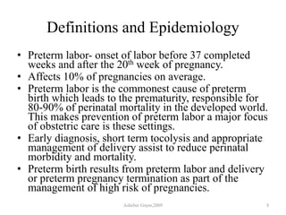 Definitions and Epidemiology
• Preterm labor- onset of labor before 37 completed
weeks and after the 20th week of pregnancy.
• Affects 10% of pregnancies on average.
• Preterm labor is the commonest cause of preterm
birth which leads to the prematurity, responsible for
80-90% of perinatal mortality in the developed world.
This makes prevention of preterm labor a major focus
of obstetric care is these settings.
• Early diagnosis, short term tocolysis and appropriate
management of delivery assist to reduce perinatal
morbidity and mortality.
• Preterm birth results from preterm labor and delivery
or preterm pregnancy termination as part of the
management of high risk of pregnancies.
Asheber Gaym,2009 3
 