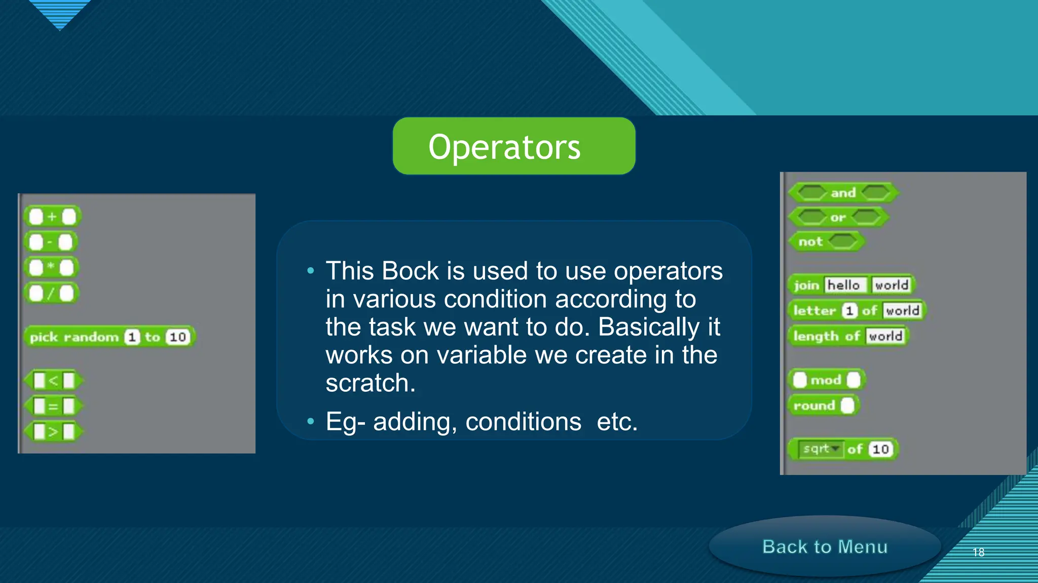 Click to edit Master title style
18
18
• This Bock is used to use operators
in various condition according to
the task we want to do. Basically it
works on variable we create in the
scratch.
• Eg- adding, conditions etc.
Operators
 