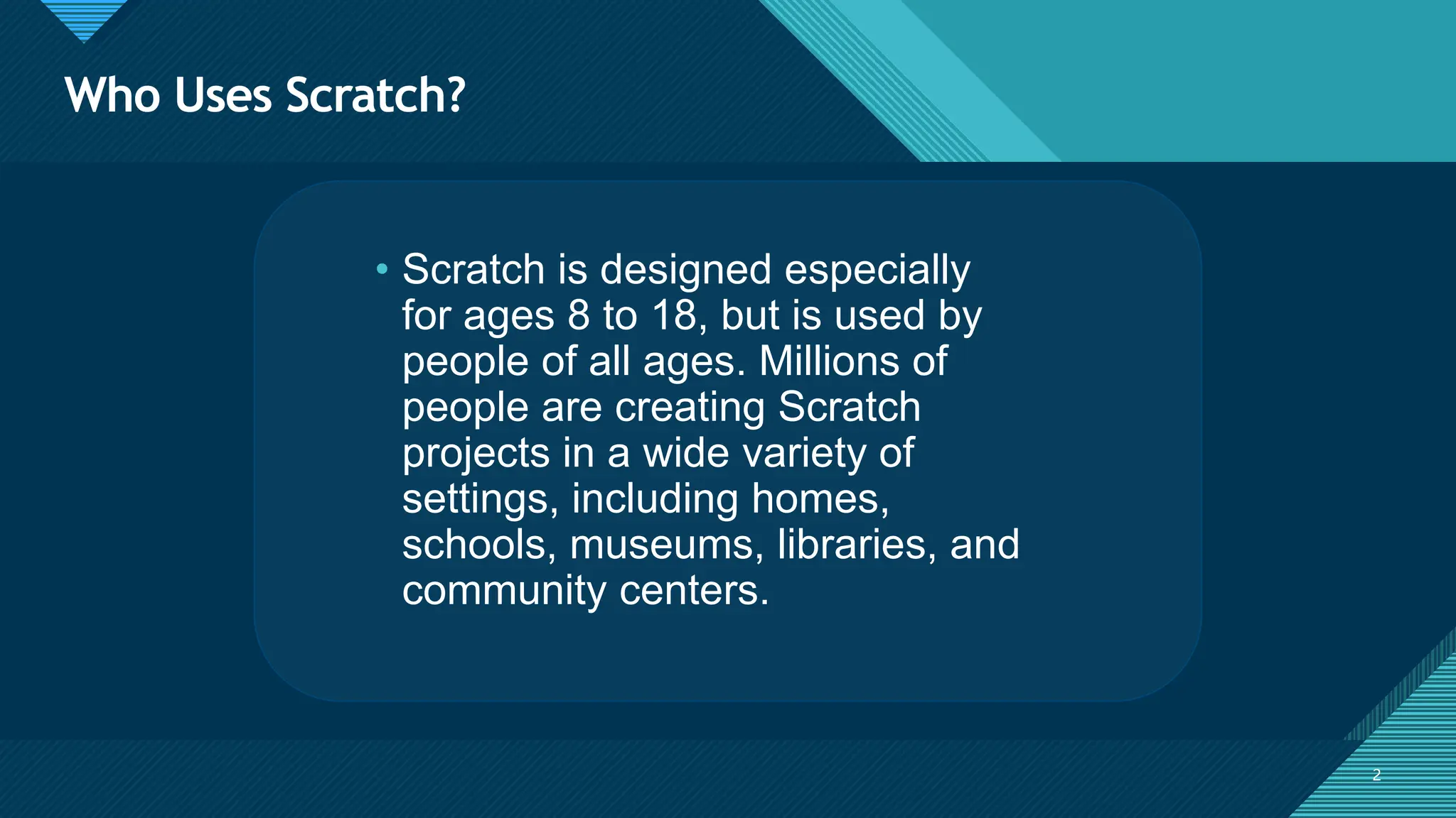 Click to edit Master title style
2 2
• Scratch is designed especially
for ages 8 to 18, but is used by
people of all ages. Millions of
people are creating Scratch
projects in a wide variety of
settings, including homes,
schools, museums, libraries, and
community centers.
Who Uses Scratch?
 