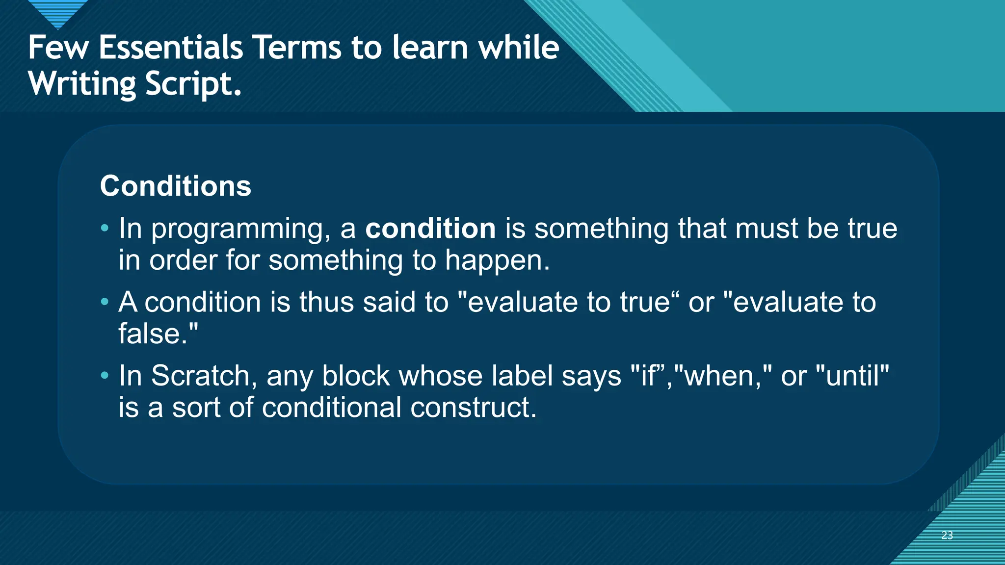 Click to edit Master title style
23
23
Conditions
• In programming, a condition is something that must be true
in order for something to happen.
• A condition is thus said to "evaluate to true“ or "evaluate to
false."
• In Scratch, any block whose label says "if”,"when," or "until"
is a sort of conditional construct.
Few Essentials Terms to learn while
Writing Script.
 
