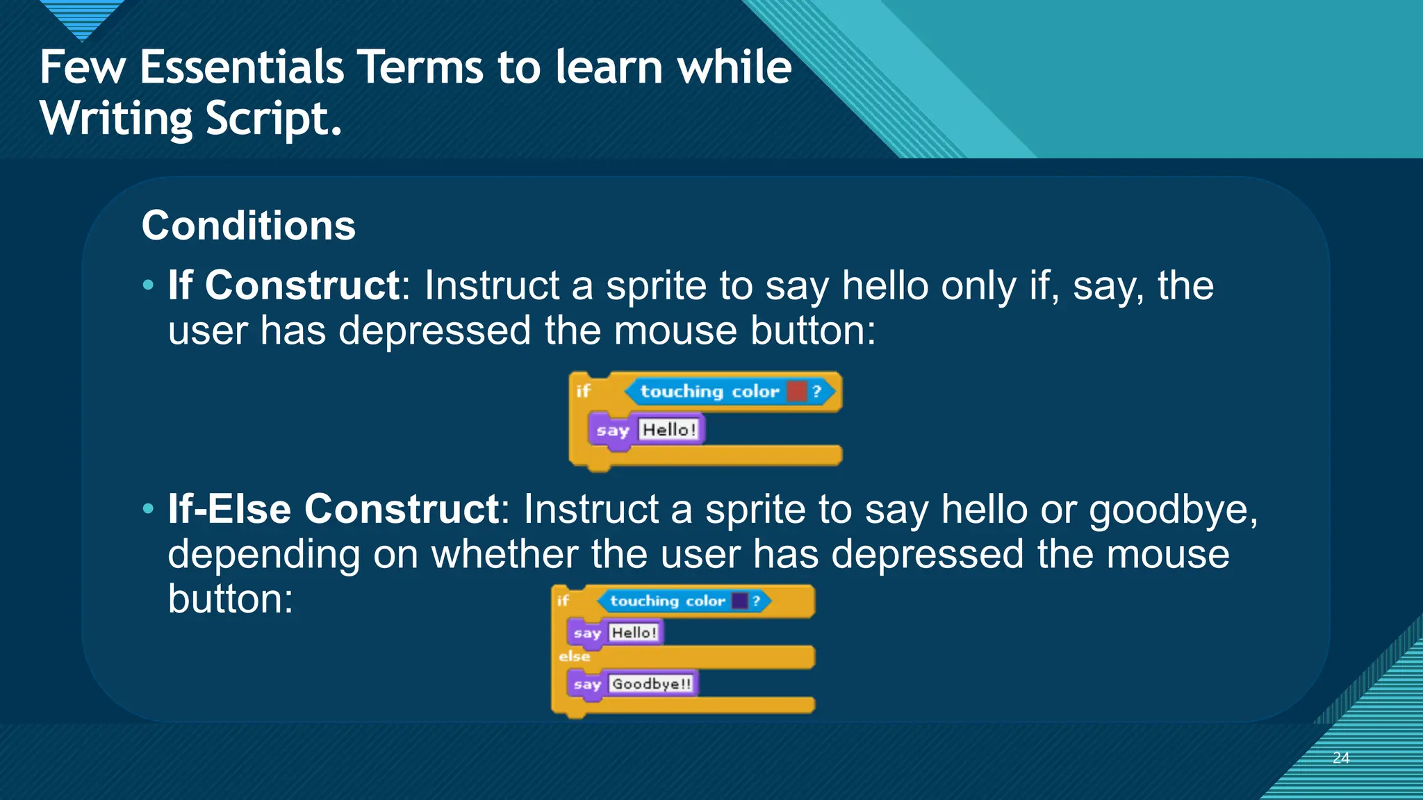 Click to edit Master title style
24
24
Conditions
• If Construct: Instruct a sprite to say hello only if, say, the
user has depressed the mouse button:
• If-Else Construct: Instruct a sprite to say hello or goodbye,
depending on whether the user has depressed the mouse
button:
Few Essentials Terms to learn while
Writing Script.
 