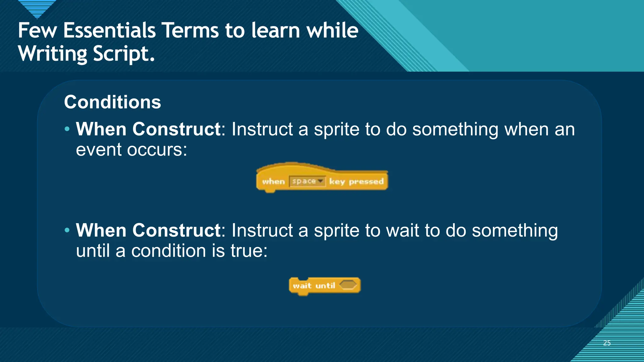Click to edit Master title style
25
25
Conditions
• When Construct: Instruct a sprite to do something when an
event occurs:
• When Construct: Instruct a sprite to wait to do something
until a condition is true:
Few Essentials Terms to learn while
Writing Script.
 