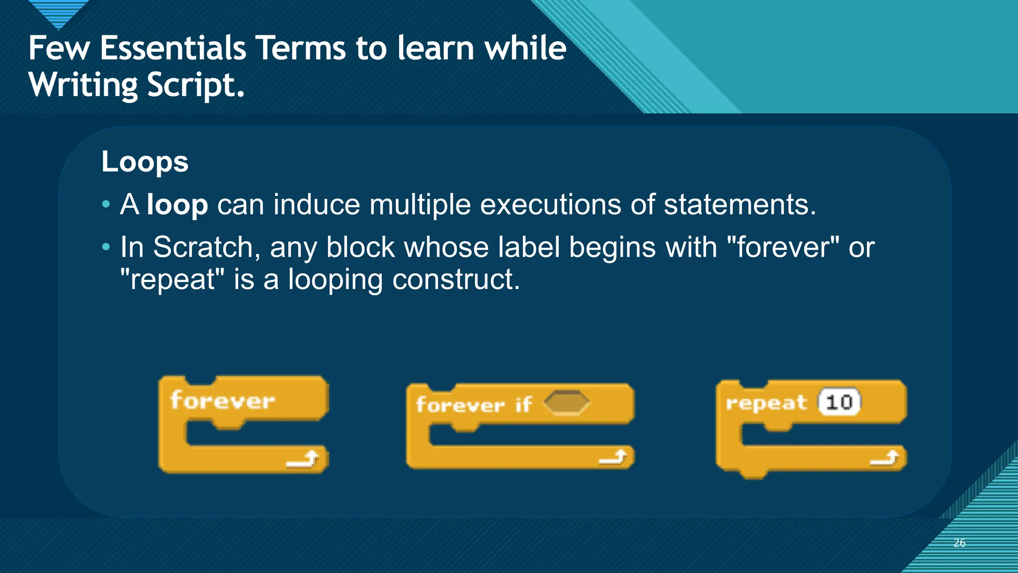 Click to edit Master title style
26
26
Loops
• A loop can induce multiple executions of statements.
• In Scratch, any block whose label begins with "forever" or
"repeat" is a looping construct.
Few Essentials Terms to learn while
Writing Script.
 