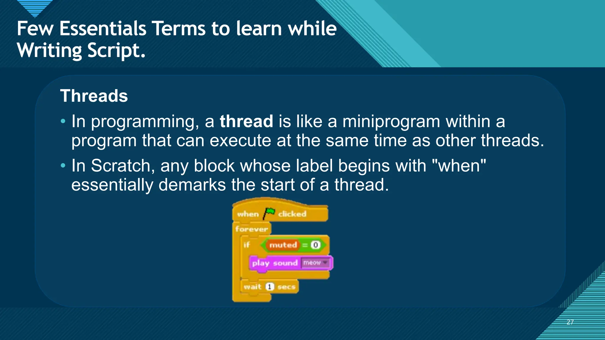 Click to edit Master title style
27
27
Threads
• In programming, a thread is like a miniprogram within a
program that can execute at the same time as other threads.
• In Scratch, any block whose label begins with "when"
essentially demarks the start of a thread.
Few Essentials Terms to learn while
Writing Script.
 