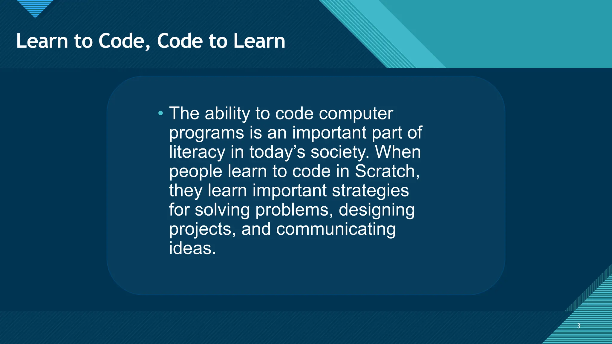 Click to edit Master title style
3 3
• The ability to code computer
programs is an important part of
literacy in today’s society. When
people learn to code in Scratch,
they learn important strategies
for solving problems, designing
projects, and communicating
ideas.
Learn to Code, Code to Learn
 