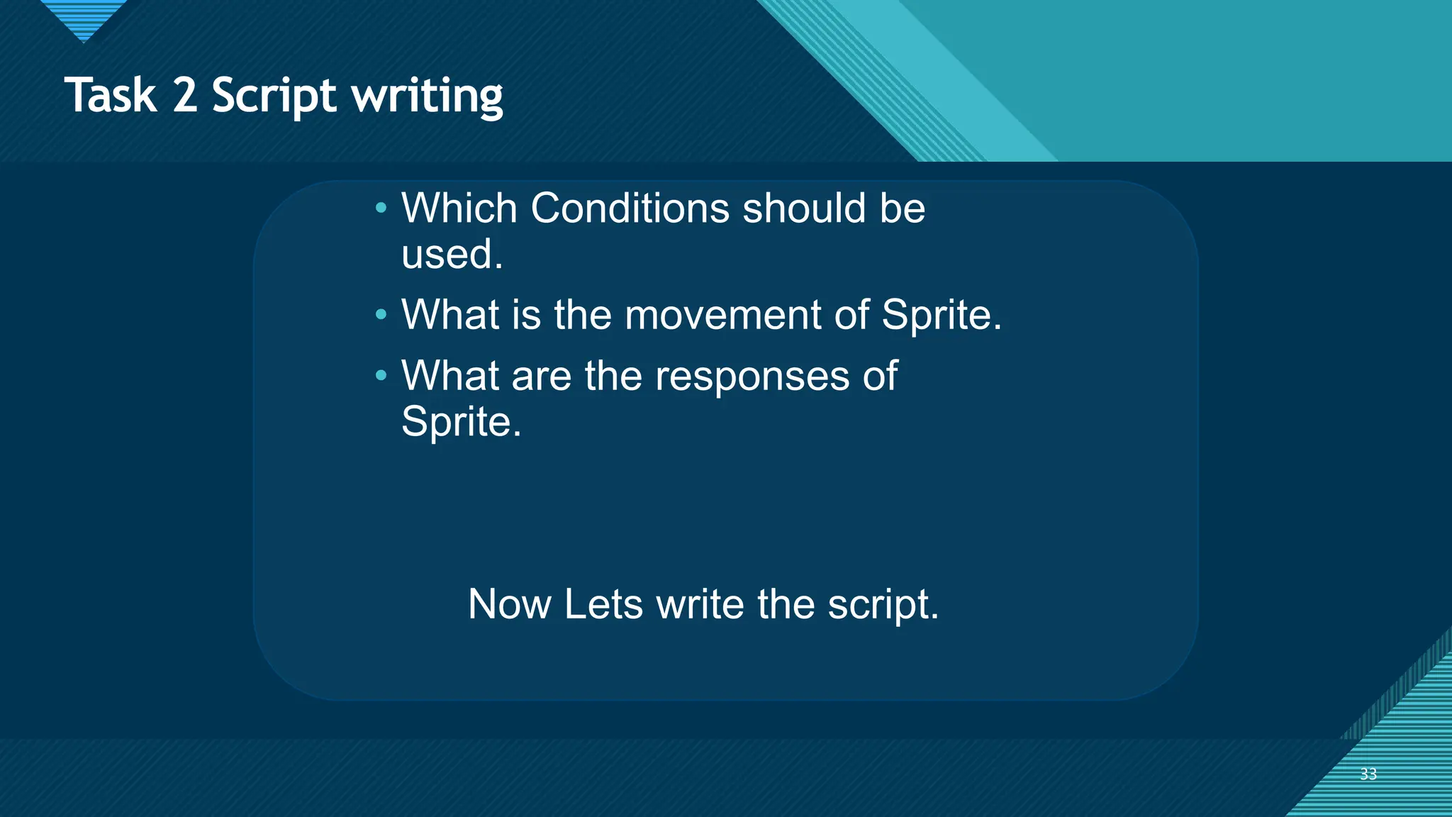 Click to edit Master title style
33
Task 2 Script writing
33
• Which Conditions should be
used.
• What is the movement of Sprite.
• What are the responses of
Sprite.
Now Lets write the script.
 