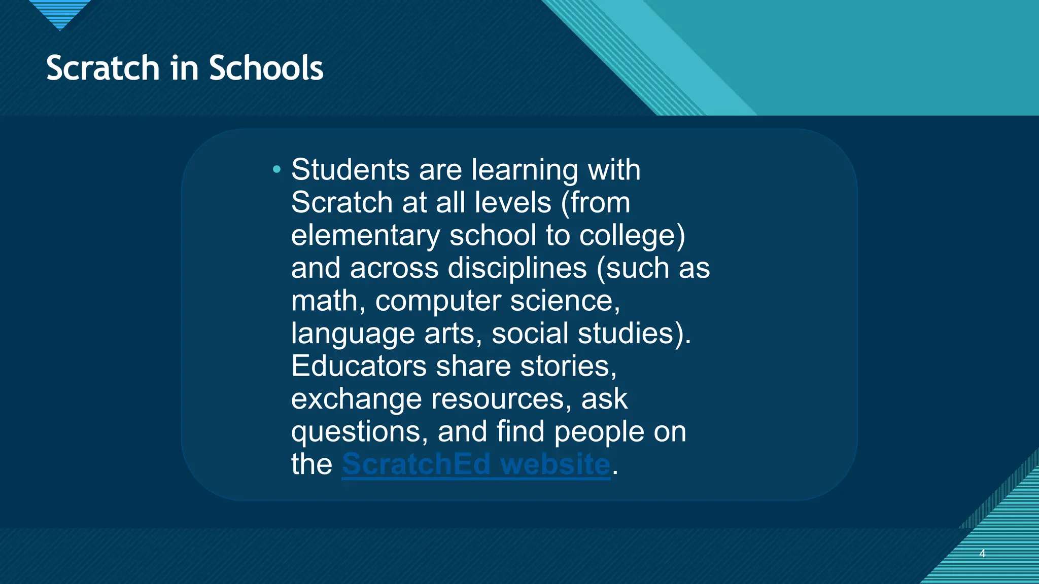 Click to edit Master title style
4 4
• Students are learning with
Scratch at all levels (from
elementary school to college)
and across disciplines (such as
math, computer science,
language arts, social studies).
Educators share stories,
exchange resources, ask
questions, and find people on
the ScratchEd website.
Scratch in Schools
 
