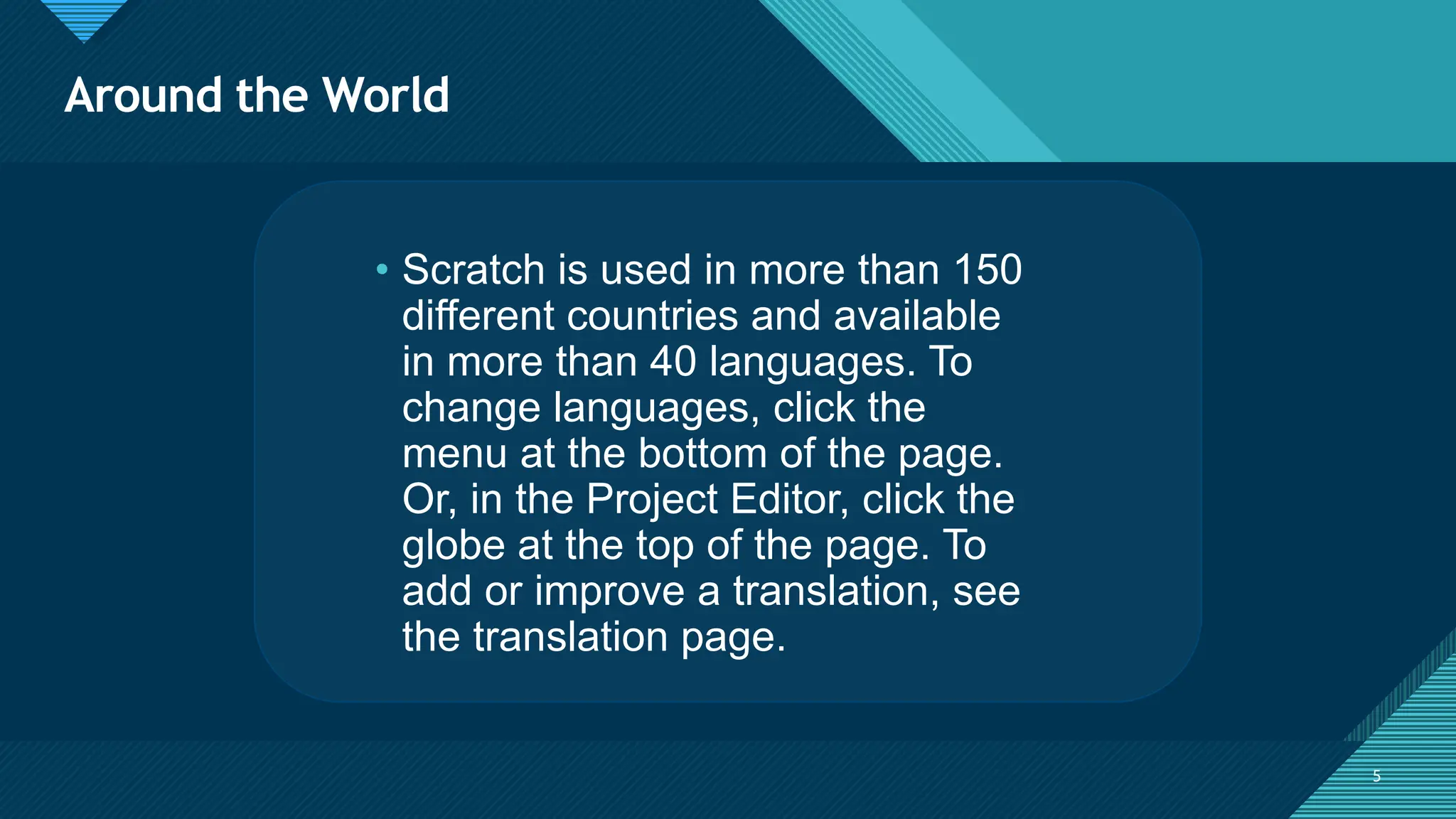 Click to edit Master title style
5 5
• Scratch is used in more than 150
different countries and available
in more than 40 languages. To
change languages, click the
menu at the bottom of the page.
Or, in the Project Editor, click the
globe at the top of the page. To
add or improve a translation, see
the translation page.
Around the World
 