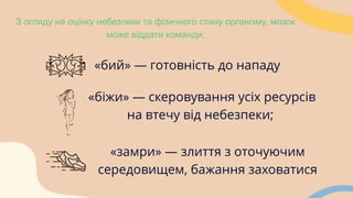 З огляду на оцінку небезпеки та фізичного стану організму, мозок
може віддати команди:
«бий» — готовність до нападу
«замри» — злиття з оточуючим
середовищем, бажання заховатися
«біжи» — скеровування усіх ресурсів
на втечу від небезпеки;
 
