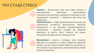 ТРИ СТАДІЇ СТРЕСУ
Тривога – біологічний сенс цієї стадії полягає у
максимальній мобілізації адаптаційних
можливостей організму, швидкому переходу в стан
напруженої готовності — боротися або бігти від
небезпеки
Резистентність – стадія пристосування до умов, що
змінюються; активність фізіологічних процесів
знижується, а усі ресурси використовуються
економніше – організм готовий до тривалої
боротьби за життя, його стійкість до різних
негативних впливів значно підвищується
Виснаження – настає у випадку, коли стресові
фактори не зникають та мають тривалий характер
впливу. На цій стадії загальна опірність організму та
його здатність до адаптації у несприятливих умовах
значно знижується
 