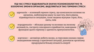 ПІД ЧАС СТРЕСУ ВІДБУВАЮТЬСЯ ЗНАЧНІ ПСИХОФІЗІОЛОГІЧНІ ТА
БІОХІМІЧНІ ЗМІНИ В ОРГАНІЗМІ, ВИДІЛЯЮТЬСЯ ТАКІ ГОРМОНИ СТРЕСУ:
адреналін – основний гормон стресу, що комплексно впливає на
організм, мобілізуючи увагу та пам’ять; його рівень
підвищується в ситуаціях, коли людина відчуває страх, біль,
лють, гнів
норадреналін – збільшує рухову та впливає на мозкову
активність, гостроту сенсорного сприйняття; важливою
функцією цього гормону є здатність притупляти біль
кортизол – активізує роботу мозку, в стресових умовах сприяє
знаходженню виходу з критичної ситуації, допомагає організму
продукувати більшу кількість енергії
 