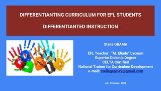 DIFFERENTIANTING CURRICULUM FOR EFL STUDENTS
DIFFERENTIANTED INSTRUCTION
1
Stella GRAMA
EFL Teacher, “M. Eliade” Lyceum
Superior Didactic Degree
CELTA Certified
National Trainer for Curriculum Development
e-mail: stellagrama9@gmail.com
AC, Chisinau- 2023
 