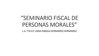 “SEMINARIO FISCAL DE
PERSONAS MORALES”
L.A. Y M.D.F. ZAIRA FABIOLA HERNANDEZ HERNANDEZ
 
