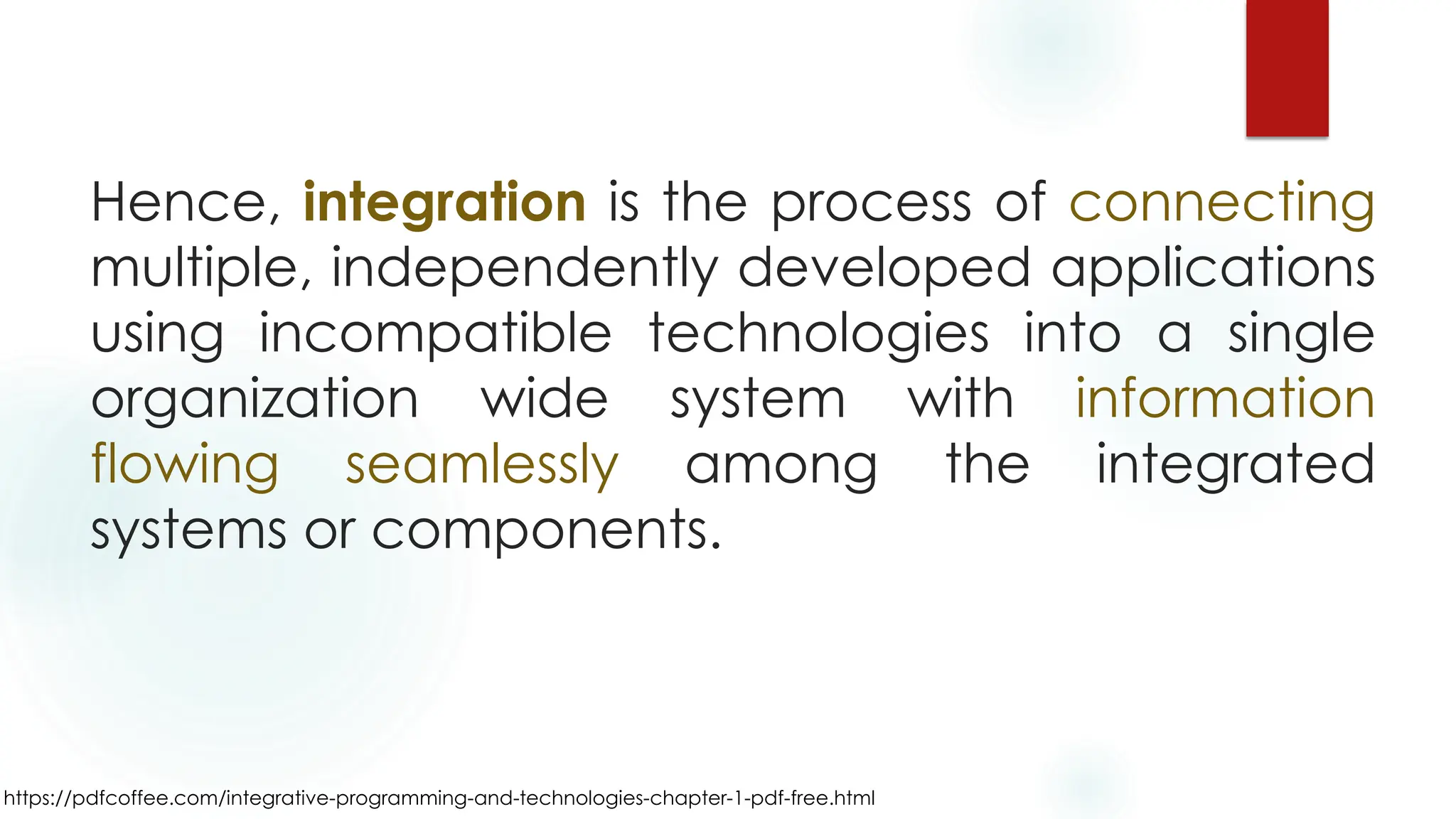 https://pdfcoffee.com/integrative-programming-and-technologies-chapter-1-pdf-free.html
Hence, integration is the process of connecting
multiple, independently developed applications
using incompatible technologies into a single
organization wide system with information
flowing seamlessly among the integrated
systems or components.
 