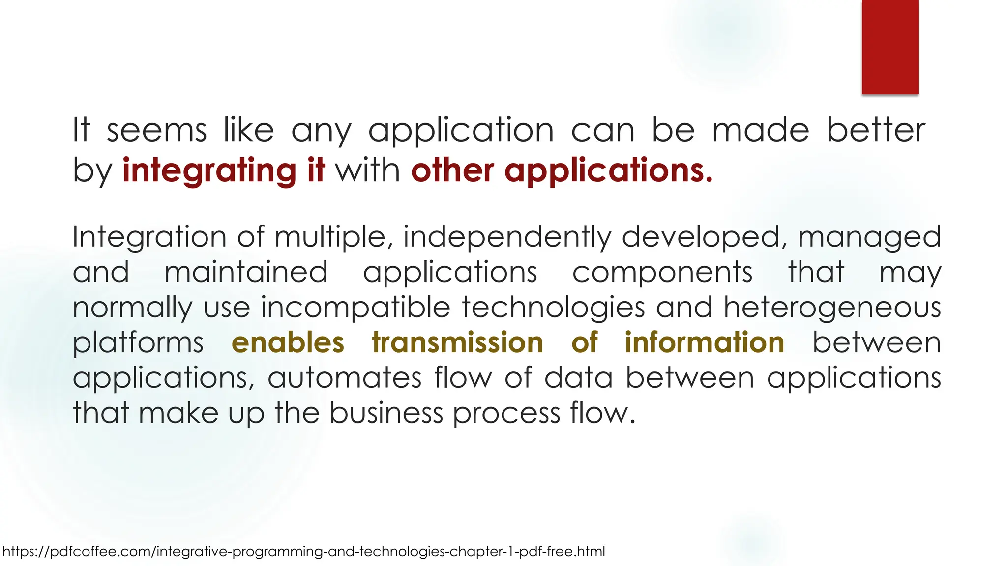Integration of multiple, independently developed, managed
and maintained applications components that may
normally use incompatible technologies and heterogeneous
platforms enables transmission of information between
applications, automates flow of data between applications
that make up the business process flow.
https://pdfcoffee.com/integrative-programming-and-technologies-chapter-1-pdf-free.html
It seems like any application can be made better
by integrating it with other applications.
 
