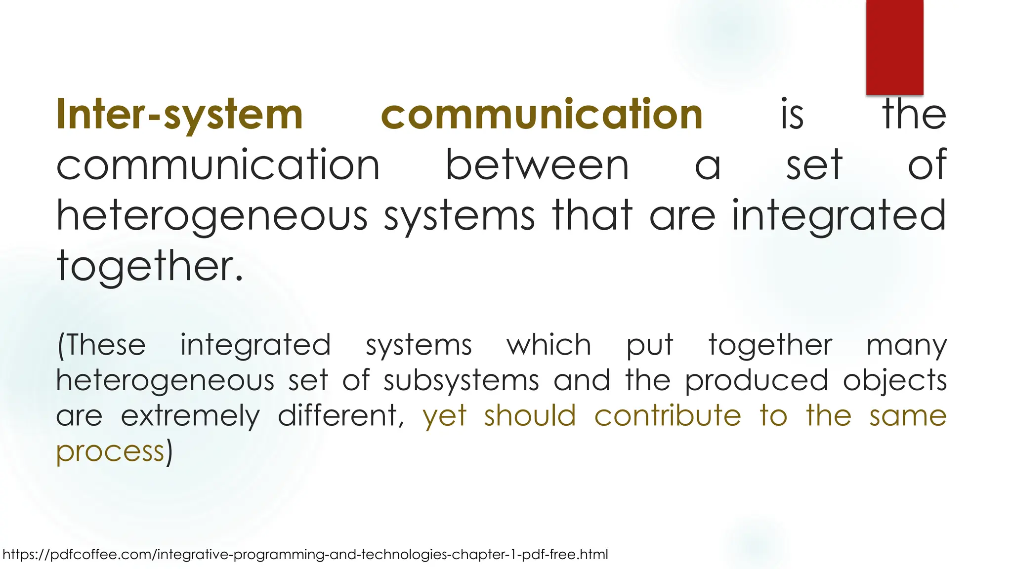 https://pdfcoffee.com/integrative-programming-and-technologies-chapter-1-pdf-free.html
Inter-system communication is the
communication between a set of
heterogeneous systems that are integrated
together.
(These integrated systems which put together many
heterogeneous set of subsystems and the produced objects
are extremely different, yet should contribute to the same
process)
 
