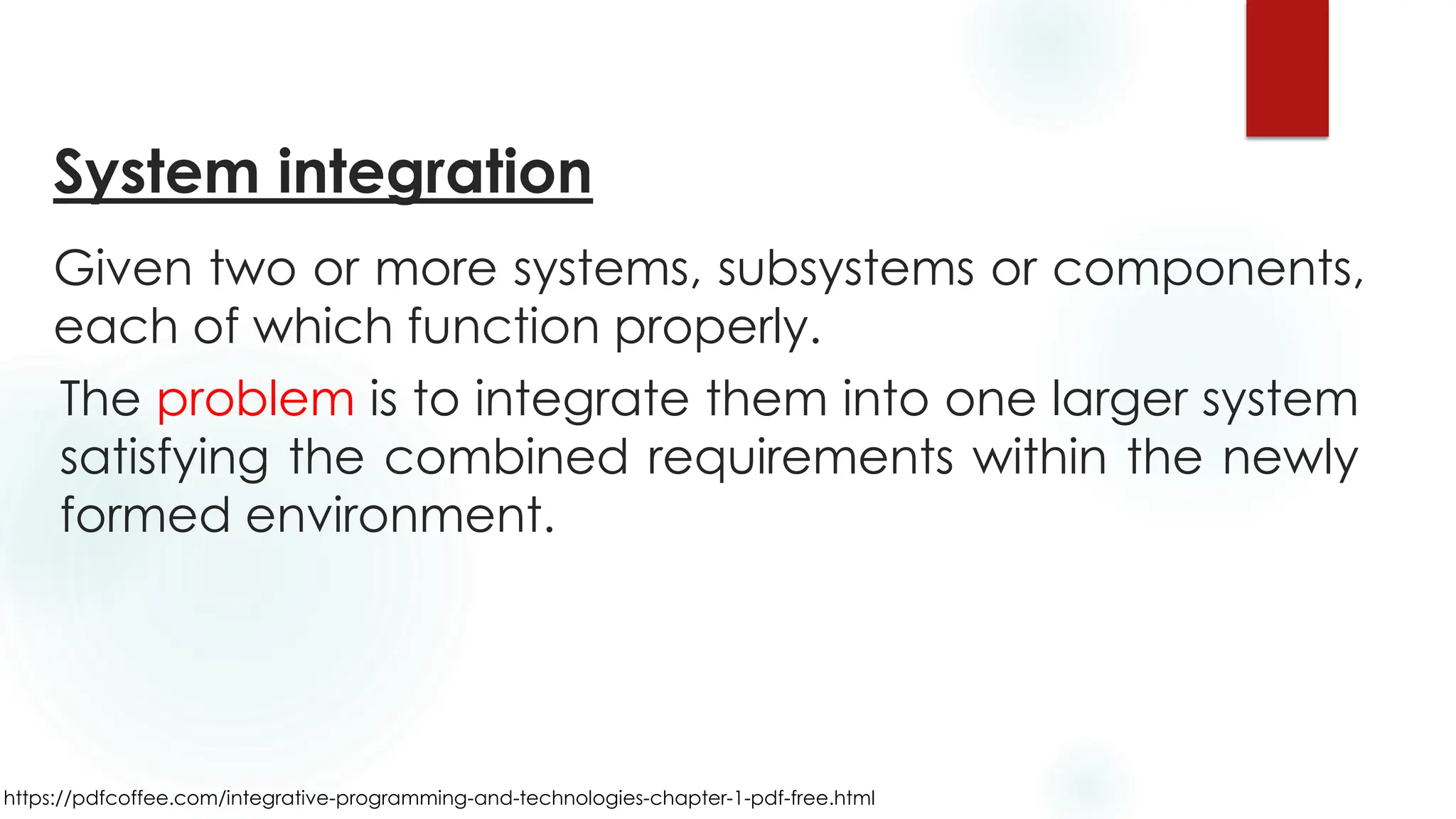 https://pdfcoffee.com/integrative-programming-and-technologies-chapter-1-pdf-free.html
System integration
Given two or more systems, subsystems or components,
each of which function properly.
The problem is to integrate them into one larger system
satisfying the combined requirements within the newly
formed environment.
 