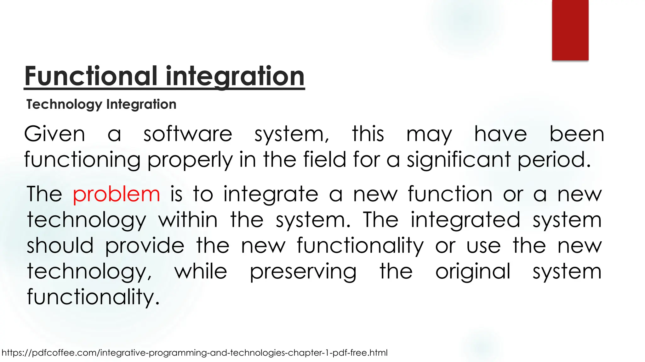 https://pdfcoffee.com/integrative-programming-and-technologies-chapter-1-pdf-free.html
Functional integration
Given a software system, this may have been
functioning properly in the field for a significant period.
The problem is to integrate a new function or a new
technology within the system. The integrated system
should provide the new functionality or use the new
technology, while preserving the original system
functionality.
Technology Integration
 