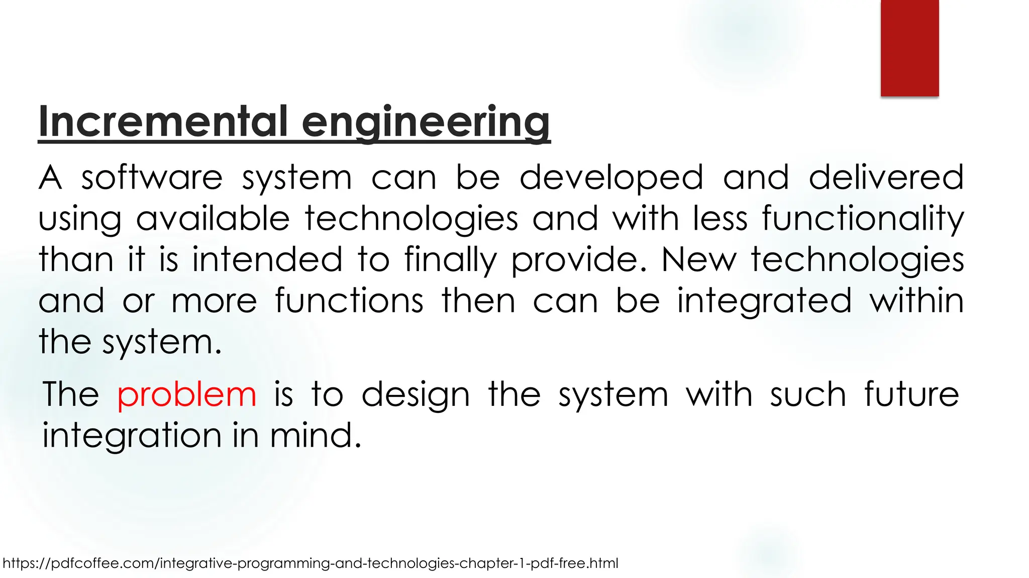 https://pdfcoffee.com/integrative-programming-and-technologies-chapter-1-pdf-free.html
Incremental engineering
A software system can be developed and delivered
using available technologies and with less functionality
than it is intended to finally provide. New technologies
and or more functions then can be integrated within
the system.
The problem is to design the system with such future
integration in mind.
 