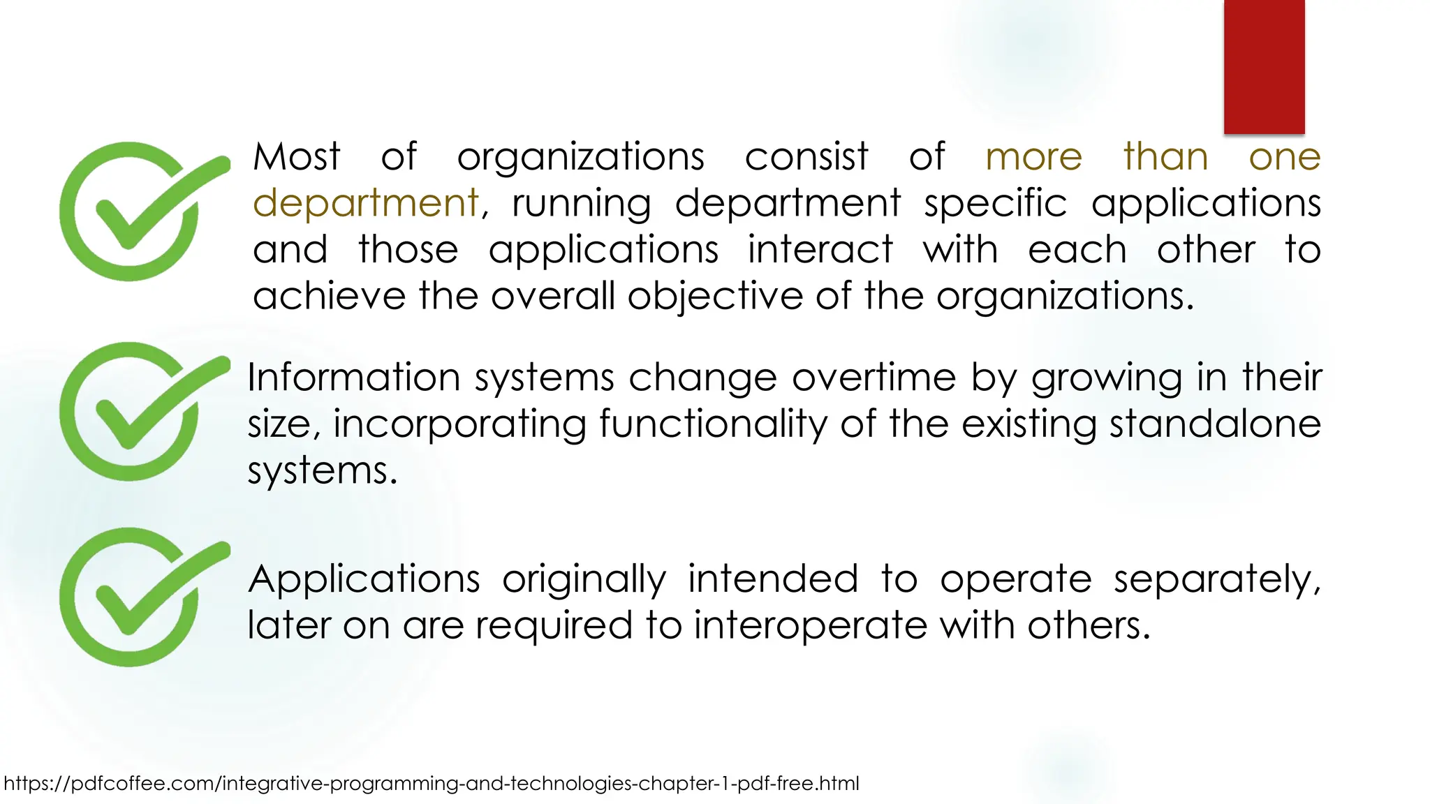 https://pdfcoffee.com/integrative-programming-and-technologies-chapter-1-pdf-free.html
Most of organizations consist of more than one
department, running department specific applications
and those applications interact with each other to
achieve the overall objective of the organizations.
Information systems change overtime by growing in their
size, incorporating functionality of the existing standalone
systems.
Applications originally intended to operate separately,
later on are required to interoperate with others.
 