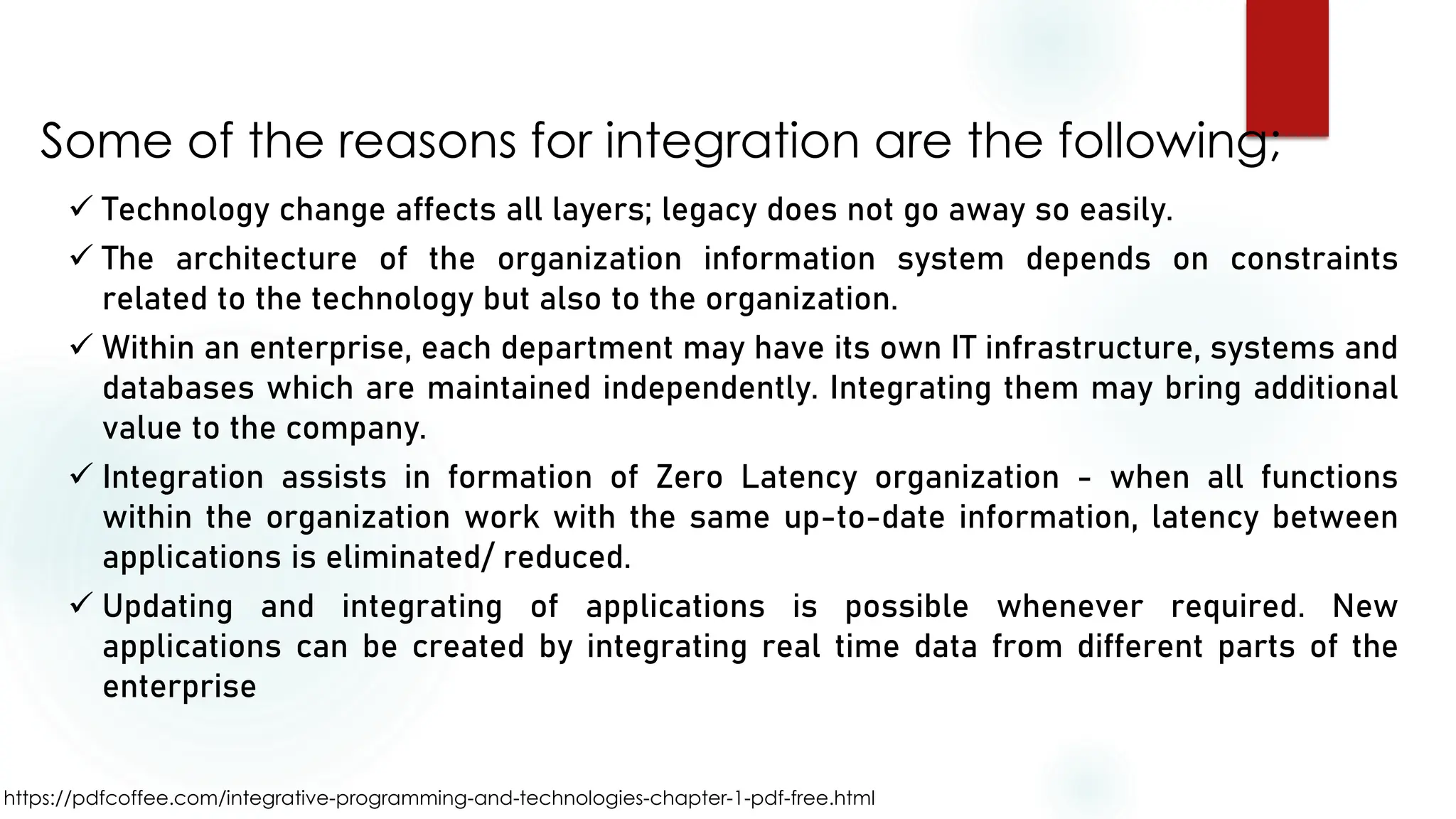https://pdfcoffee.com/integrative-programming-and-technologies-chapter-1-pdf-free.html
Some of the reasons for integration are the following;
✓ Technology change affects all layers; legacy does not go away so easily.
✓ The architecture of the organization information system depends on constraints
related to the technology but also to the organization.
✓ Within an enterprise, each department may have its own IT infrastructure, systems and
databases which are maintained independently. Integrating them may bring additional
value to the company.
✓ Integration assists in formation of Zero Latency organization - when all functions
within the organization work with the same up-to-date information, latency between
applications is eliminated/ reduced.
✓ Updating and integrating of applications is possible whenever required. New
applications can be created by integrating real time data from different parts of the
enterprise
 