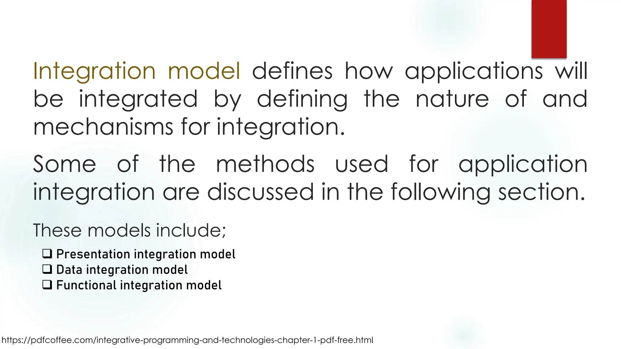 https://pdfcoffee.com/integrative-programming-and-technologies-chapter-1-pdf-free.html
Integration model defines how applications will
be integrated by defining the nature of and
mechanisms for integration.
Some of the methods used for application
integration are discussed in the following section.
These models include;
❑ Presentation integration model
❑ Data integration model
❑ Functional integration model
 