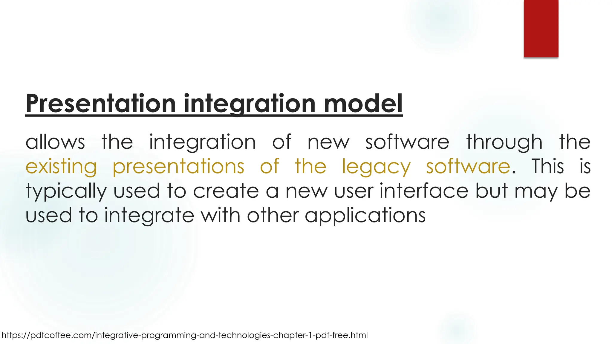 https://pdfcoffee.com/integrative-programming-and-technologies-chapter-1-pdf-free.html
Presentation integration model
allows the integration of new software through the
existing presentations of the legacy software. This is
typically used to create a new user interface but may be
used to integrate with other applications
 