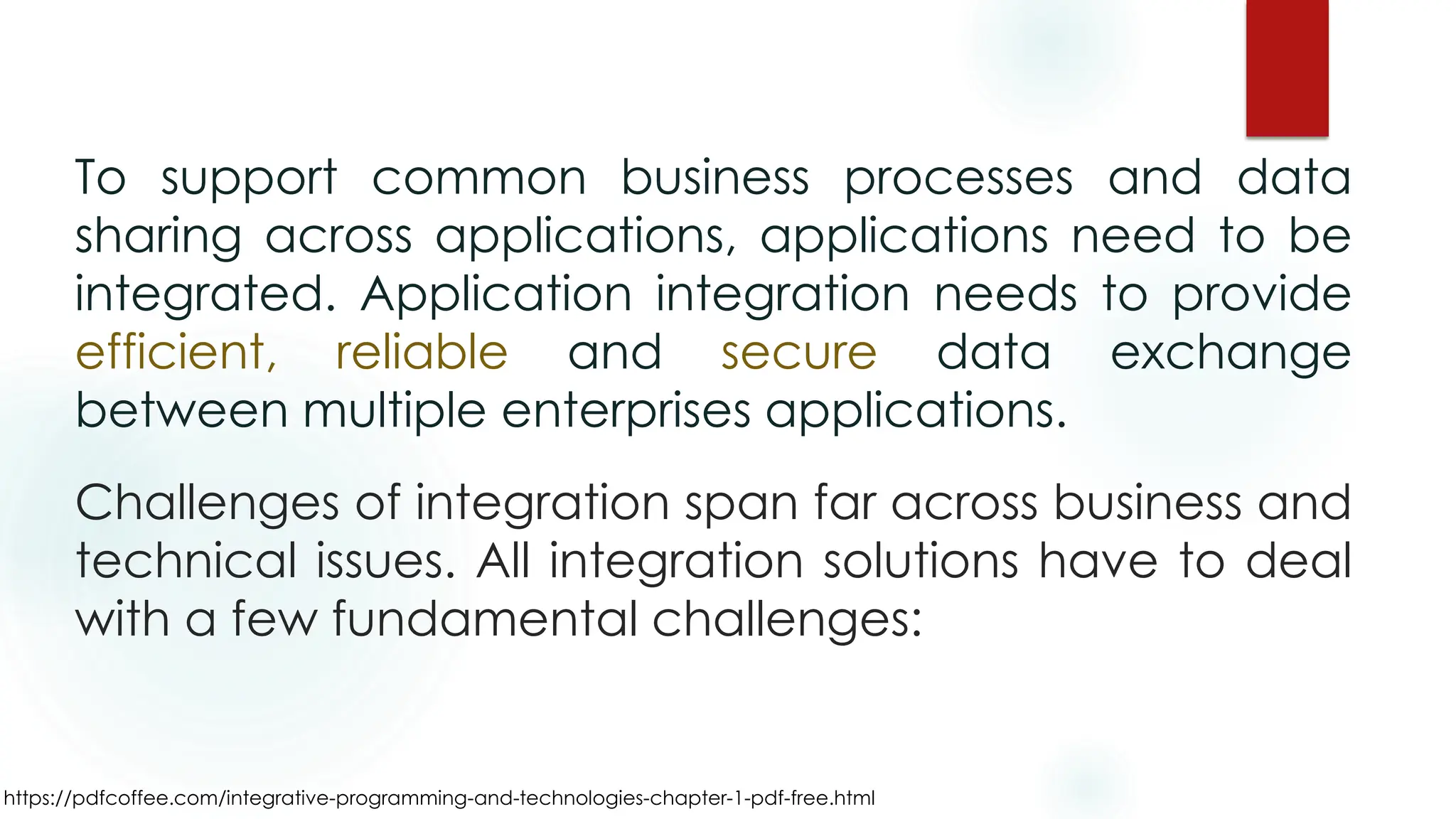https://pdfcoffee.com/integrative-programming-and-technologies-chapter-1-pdf-free.html
To support common business processes and data
sharing across applications, applications need to be
integrated. Application integration needs to provide
efficient, reliable and secure data exchange
between multiple enterprises applications.
Challenges of integration span far across business and
technical issues. All integration solutions have to deal
with a few fundamental challenges:
 