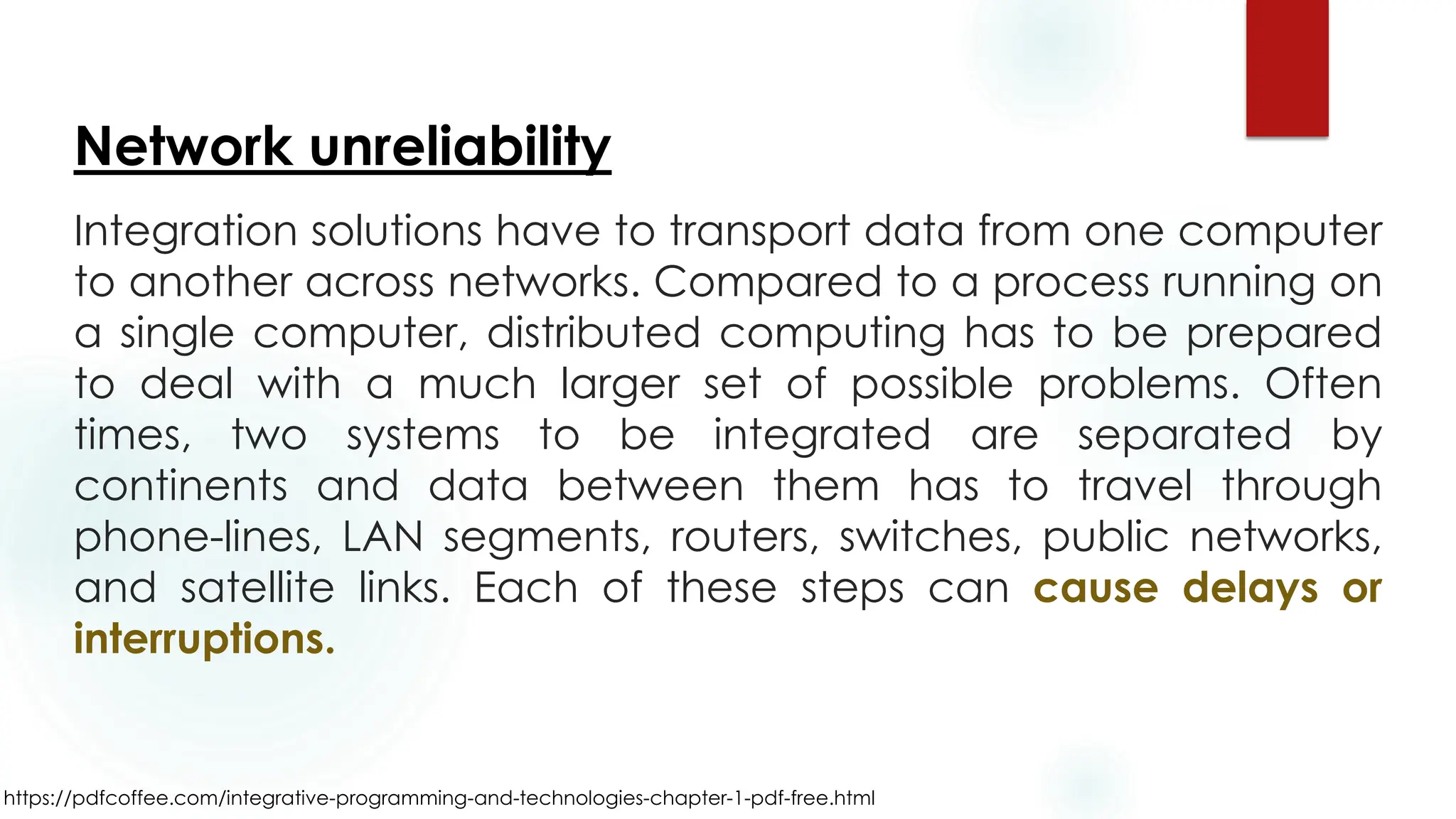 https://pdfcoffee.com/integrative-programming-and-technologies-chapter-1-pdf-free.html
Network unreliability
Integration solutions have to transport data from one computer
to another across networks. Compared to a process running on
a single computer, distributed computing has to be prepared
to deal with a much larger set of possible problems. Often
times, two systems to be integrated are separated by
continents and data between them has to travel through
phone-lines, LAN segments, routers, switches, public networks,
and satellite links. Each of these steps can cause delays or
interruptions.
 