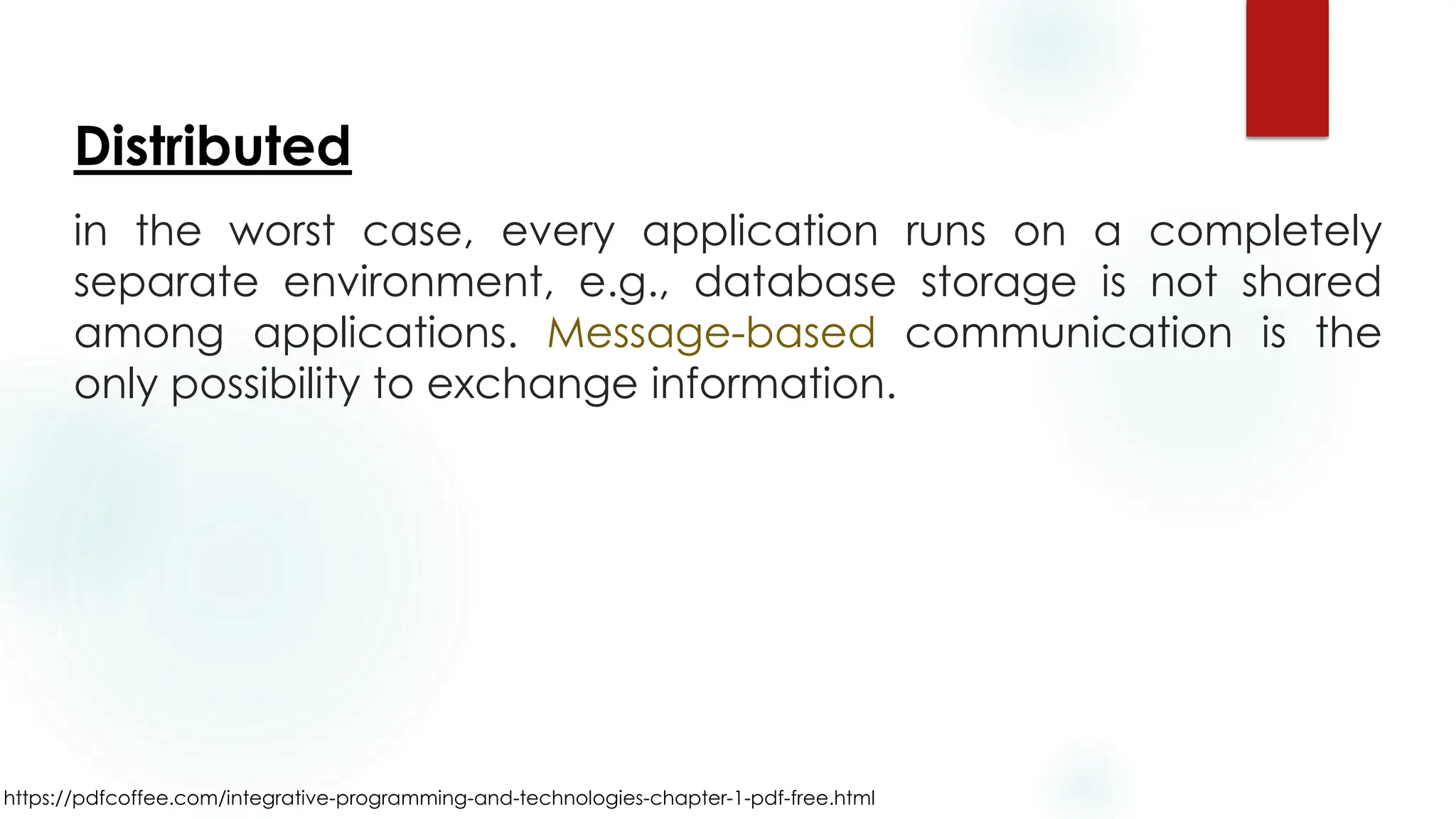 https://pdfcoffee.com/integrative-programming-and-technologies-chapter-1-pdf-free.html
Distributed
in the worst case, every application runs on a completely
separate environment, e.g., database storage is not shared
among applications. Message-based communication is the
only possibility to exchange information.
 