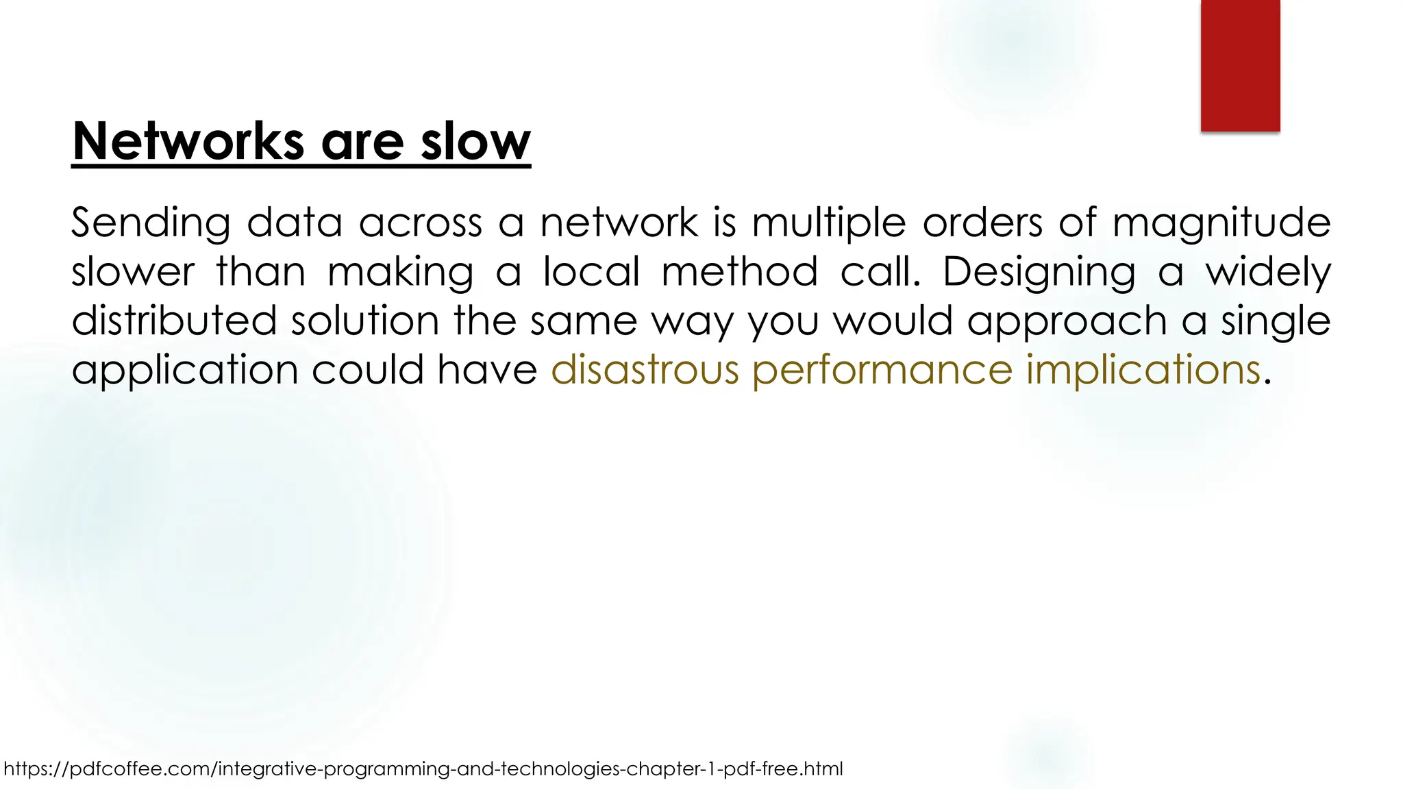 https://pdfcoffee.com/integrative-programming-and-technologies-chapter-1-pdf-free.html
Networks are slow
Sending data across a network is multiple orders of magnitude
slower than making a local method call. Designing a widely
distributed solution the same way you would approach a single
application could have disastrous performance implications.
 
