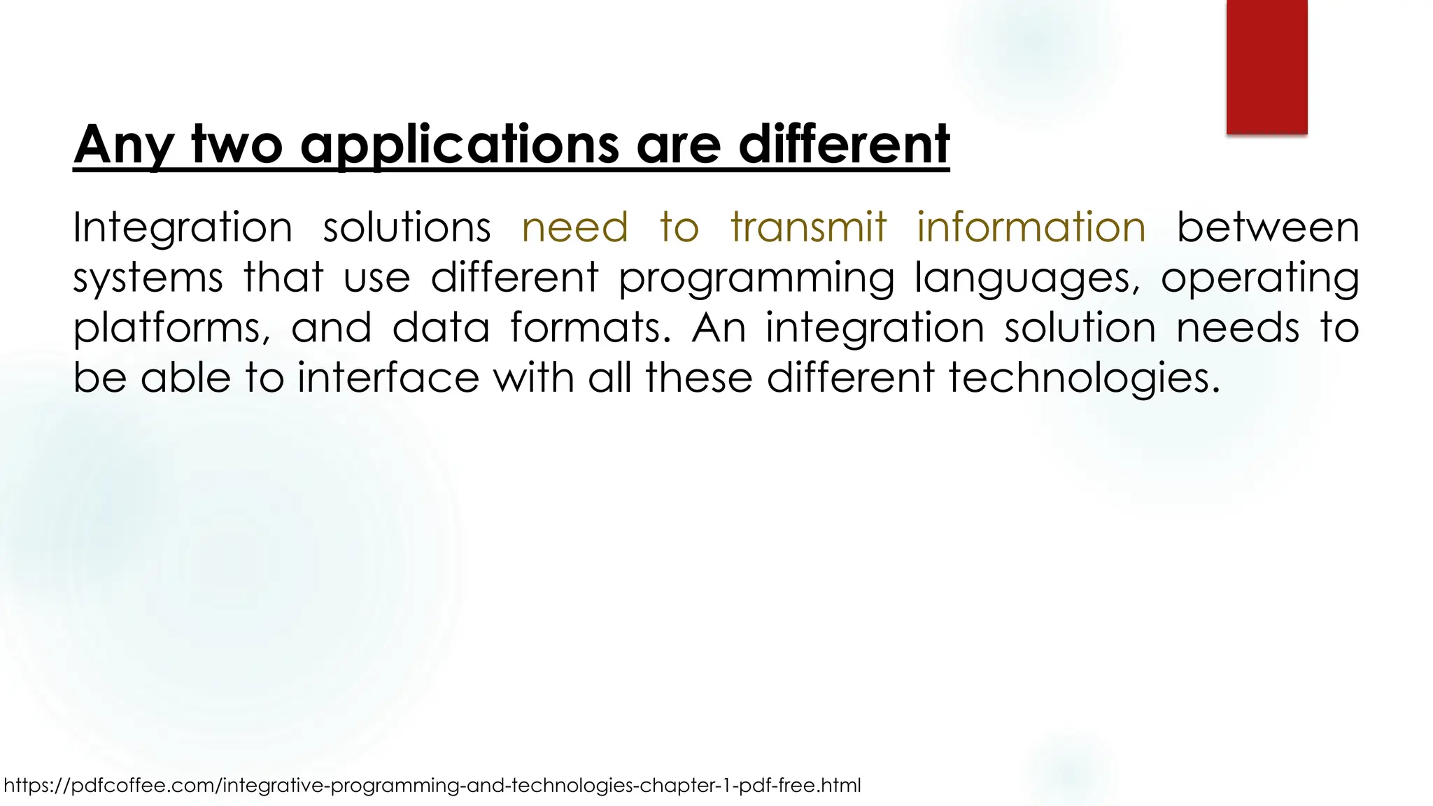 https://pdfcoffee.com/integrative-programming-and-technologies-chapter-1-pdf-free.html
Any two applications are different
Integration solutions need to transmit information between
systems that use different programming languages, operating
platforms, and data formats. An integration solution needs to
be able to interface with all these different technologies.
 