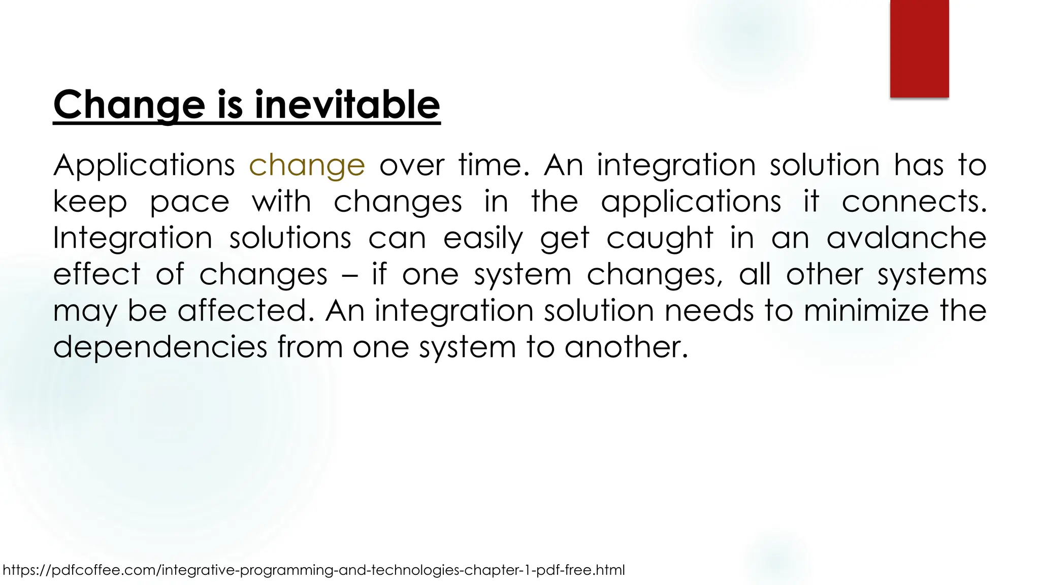 https://pdfcoffee.com/integrative-programming-and-technologies-chapter-1-pdf-free.html
Change is inevitable
Applications change over time. An integration solution has to
keep pace with changes in the applications it connects.
Integration solutions can easily get caught in an avalanche
effect of changes – if one system changes, all other systems
may be affected. An integration solution needs to minimize the
dependencies from one system to another.
 