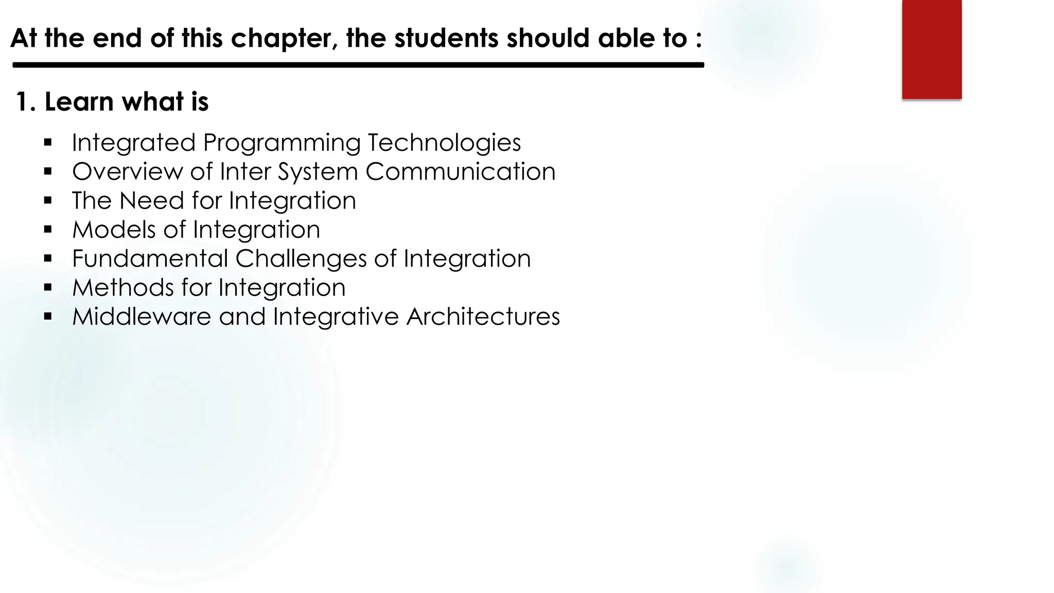 At the end of this chapter, the students should able to :
1. Learn what is
▪ Integrated Programming Technologies
▪ Overview of Inter System Communication
▪ The Need for Integration
▪ Models of Integration
▪ Fundamental Challenges of Integration
▪ Methods for Integration
▪ Middleware and Integrative Architectures
 