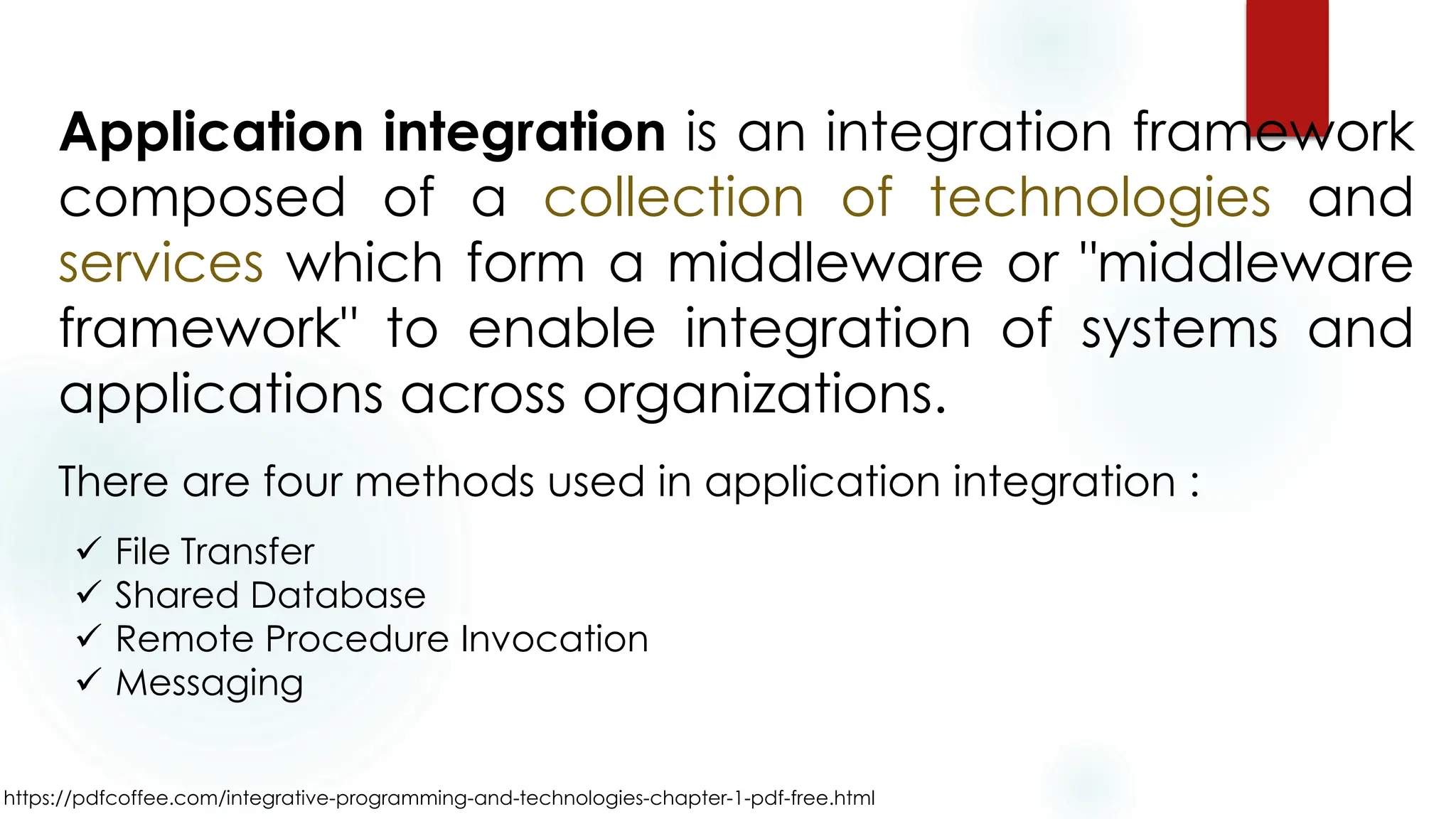 https://pdfcoffee.com/integrative-programming-and-technologies-chapter-1-pdf-free.html
Application integration is an integration framework
composed of a collection of technologies and
services which form a middleware or "middleware
framework" to enable integration of systems and
applications across organizations.
✓ File Transfer
✓ Shared Database
✓ Remote Procedure Invocation
✓ Messaging
There are four methods used in application integration :
 