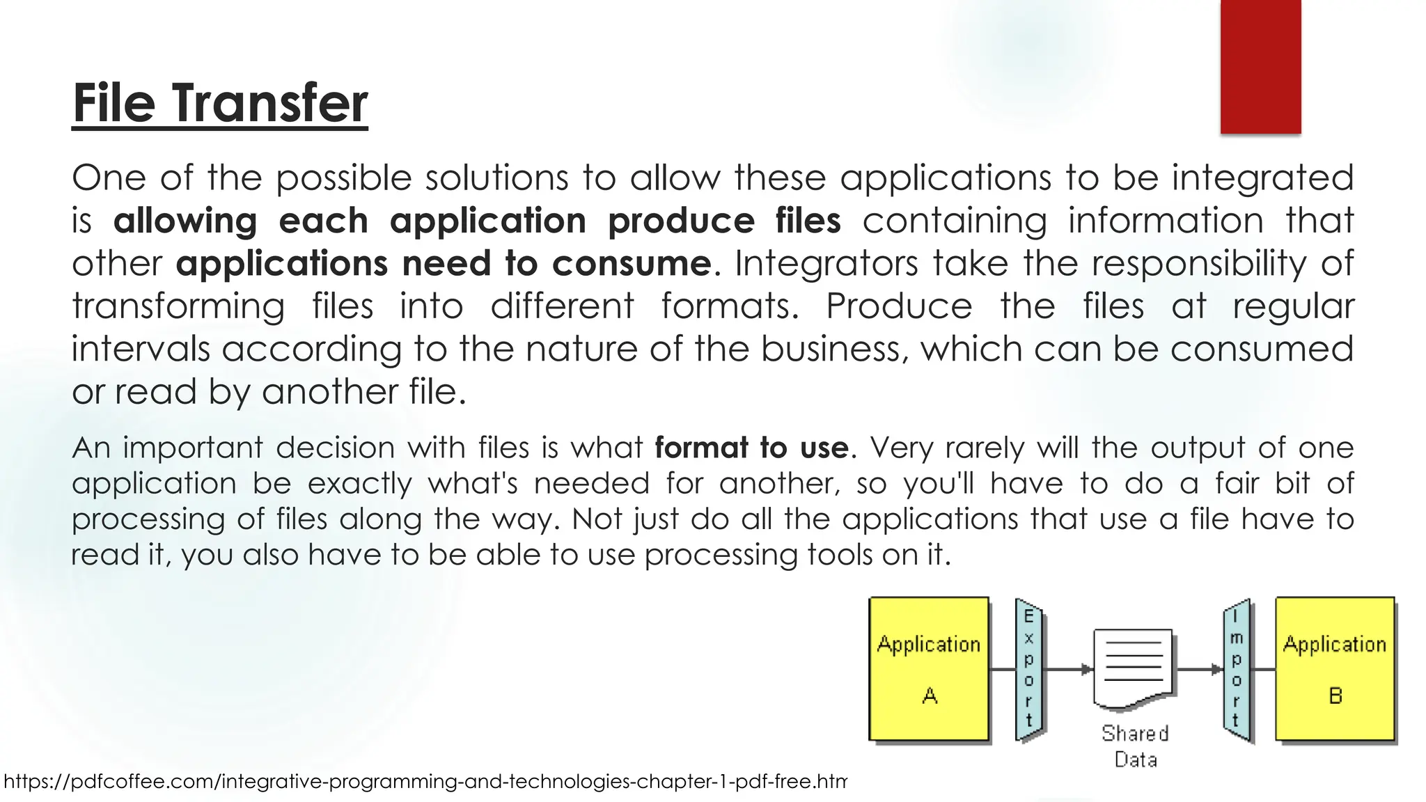 https://pdfcoffee.com/integrative-programming-and-technologies-chapter-1-pdf-free.html
File Transfer
One of the possible solutions to allow these applications to be integrated
is allowing each application produce files containing information that
other applications need to consume. Integrators take the responsibility of
transforming files into different formats. Produce the files at regular
intervals according to the nature of the business, which can be consumed
or read by another file.
An important decision with files is what format to use. Very rarely will the output of one
application be exactly what's needed for another, so you'll have to do a fair bit of
processing of files along the way. Not just do all the applications that use a file have to
read it, you also have to be able to use processing tools on it.
 