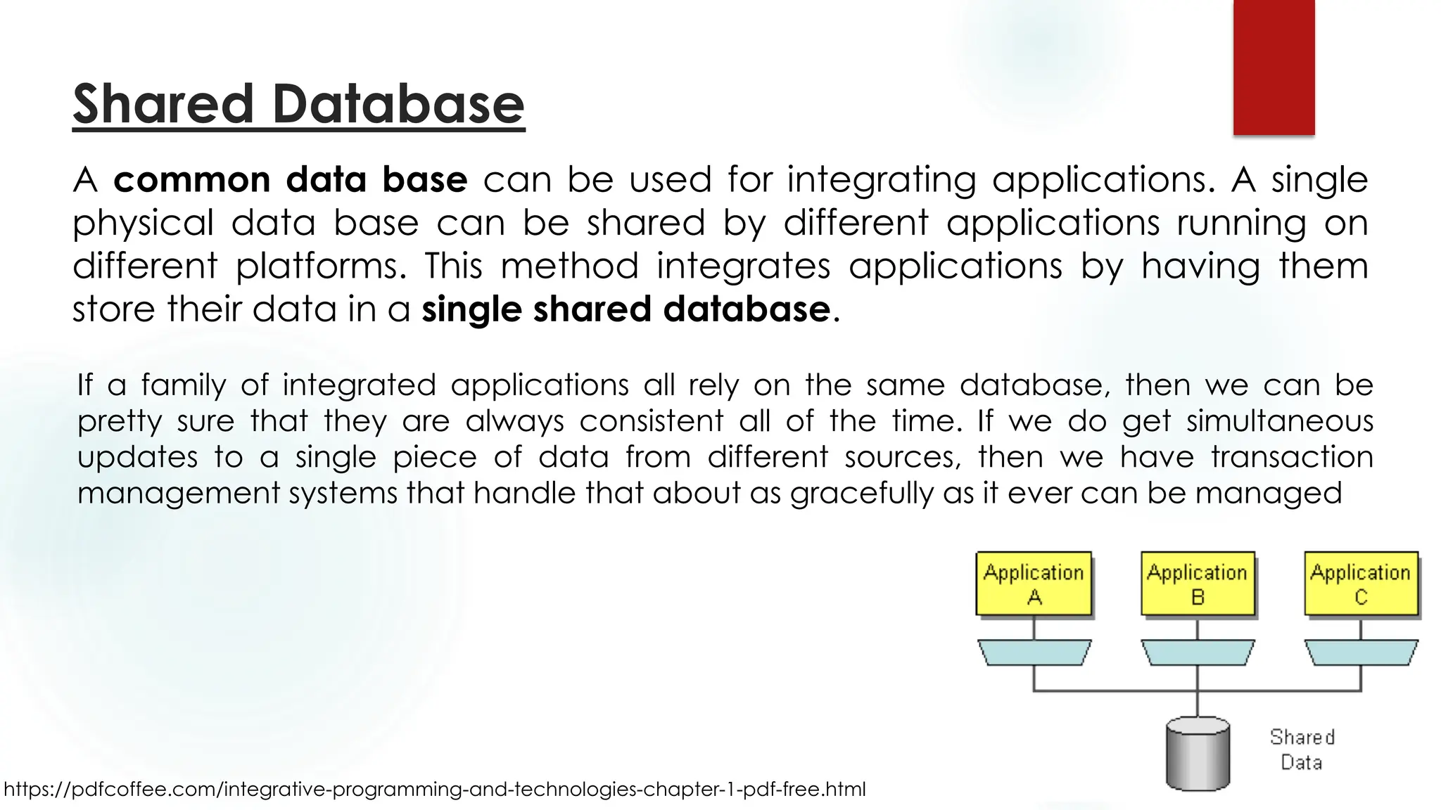 https://pdfcoffee.com/integrative-programming-and-technologies-chapter-1-pdf-free.html
Shared Database
A common data base can be used for integrating applications. A single
physical data base can be shared by different applications running on
different platforms. This method integrates applications by having them
store their data in a single shared database.
If a family of integrated applications all rely on the same database, then we can be
pretty sure that they are always consistent all of the time. If we do get simultaneous
updates to a single piece of data from different sources, then we have transaction
management systems that handle that about as gracefully as it ever can be managed
 