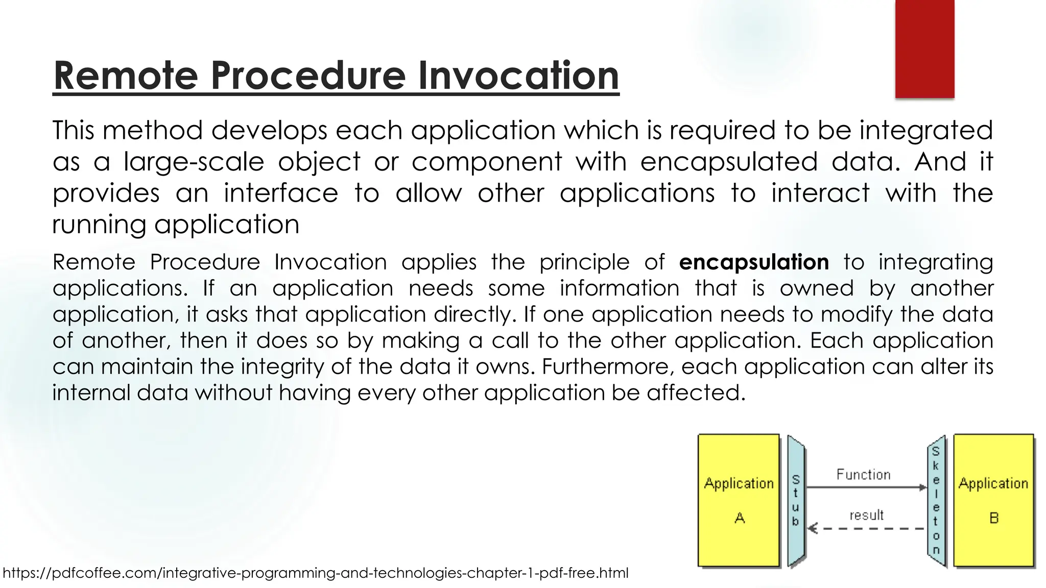 https://pdfcoffee.com/integrative-programming-and-technologies-chapter-1-pdf-free.html
Remote Procedure Invocation
This method develops each application which is required to be integrated
as a large-scale object or component with encapsulated data. And it
provides an interface to allow other applications to interact with the
running application
Remote Procedure Invocation applies the principle of encapsulation to integrating
applications. If an application needs some information that is owned by another
application, it asks that application directly. If one application needs to modify the data
of another, then it does so by making a call to the other application. Each application
can maintain the integrity of the data it owns. Furthermore, each application can alter its
internal data without having every other application be affected.
 