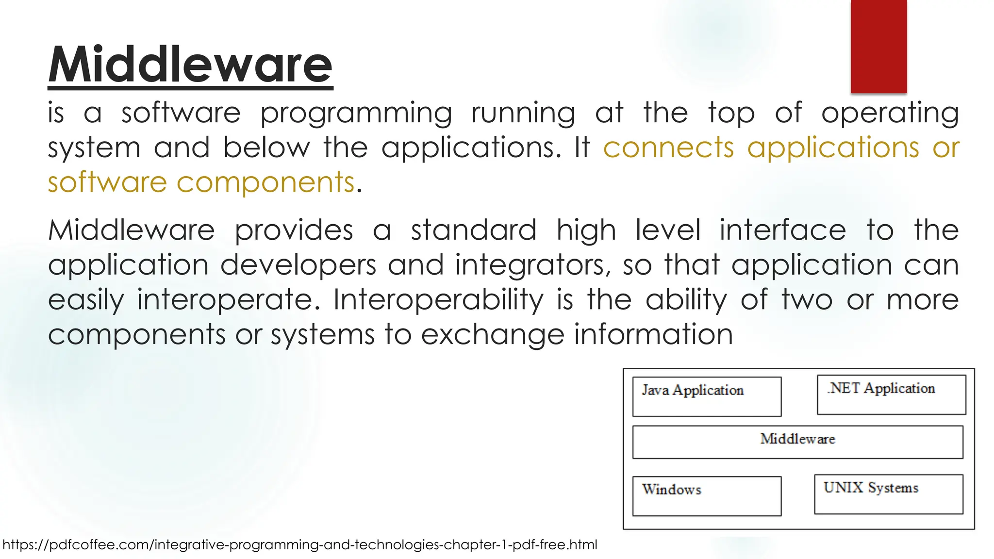 https://pdfcoffee.com/integrative-programming-and-technologies-chapter-1-pdf-free.html
is a software programming running at the top of operating
system and below the applications. It connects applications or
software components.
Middleware provides a standard high level interface to the
application developers and integrators, so that application can
easily interoperate. Interoperability is the ability of two or more
components or systems to exchange information
Middleware
 