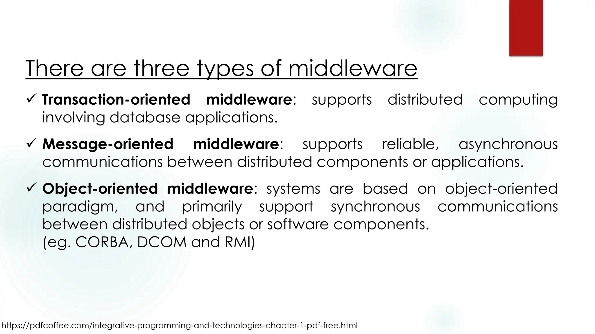 https://pdfcoffee.com/integrative-programming-and-technologies-chapter-1-pdf-free.html
There are three types of middleware
✓ Transaction-oriented middleware: supports distributed computing
involving database applications.
✓ Message-oriented middleware: supports reliable, asynchronous
communications between distributed components or applications.
✓ Object-oriented middleware: systems are based on object-oriented
paradigm, and primarily support synchronous communications
between distributed objects or software components.
(eg. CORBA, DCOM and RMI)
 