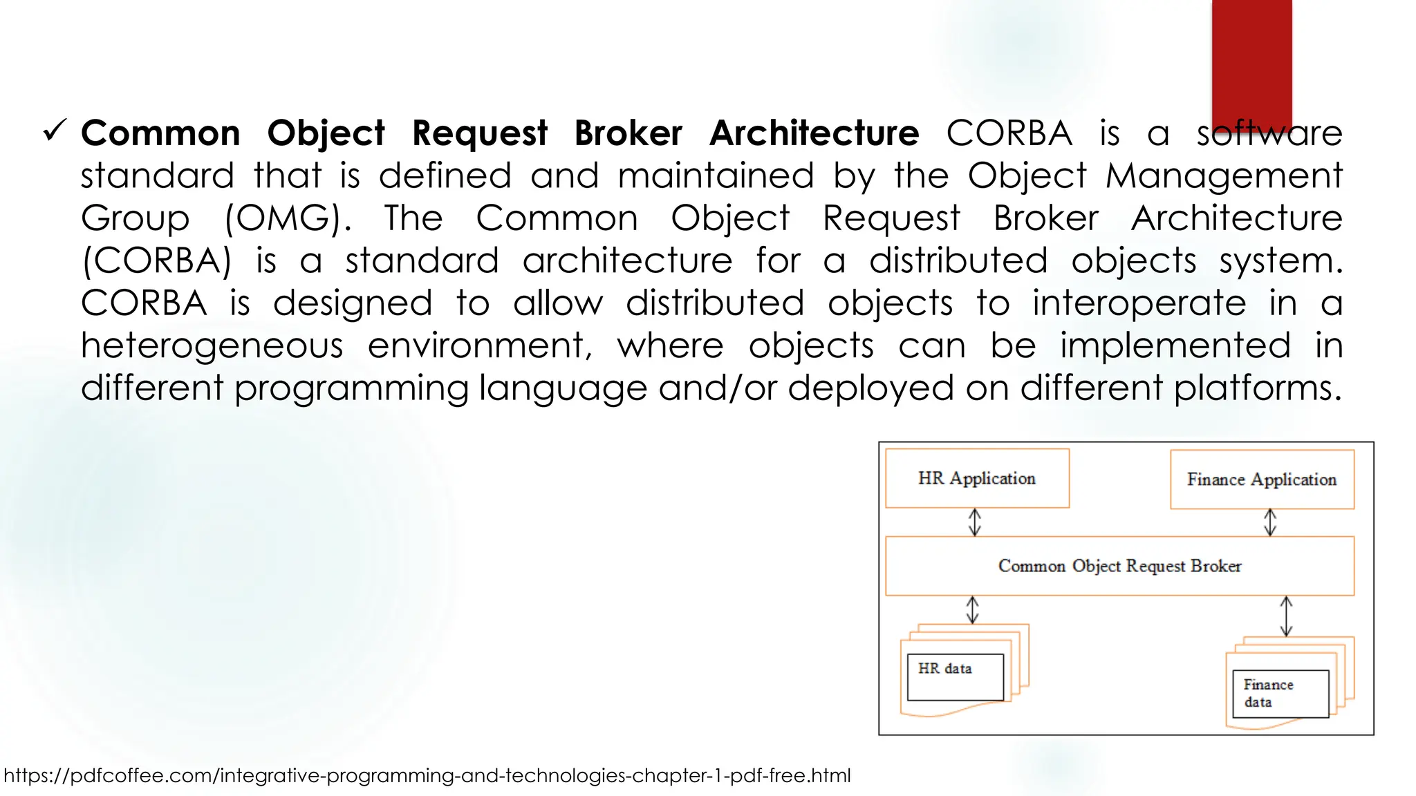 https://pdfcoffee.com/integrative-programming-and-technologies-chapter-1-pdf-free.html
✓ Common Object Request Broker Architecture CORBA is a software
standard that is defined and maintained by the Object Management
Group (OMG). The Common Object Request Broker Architecture
(CORBA) is a standard architecture for a distributed objects system.
CORBA is designed to allow distributed objects to interoperate in a
heterogeneous environment, where objects can be implemented in
different programming language and/or deployed on different platforms.
 