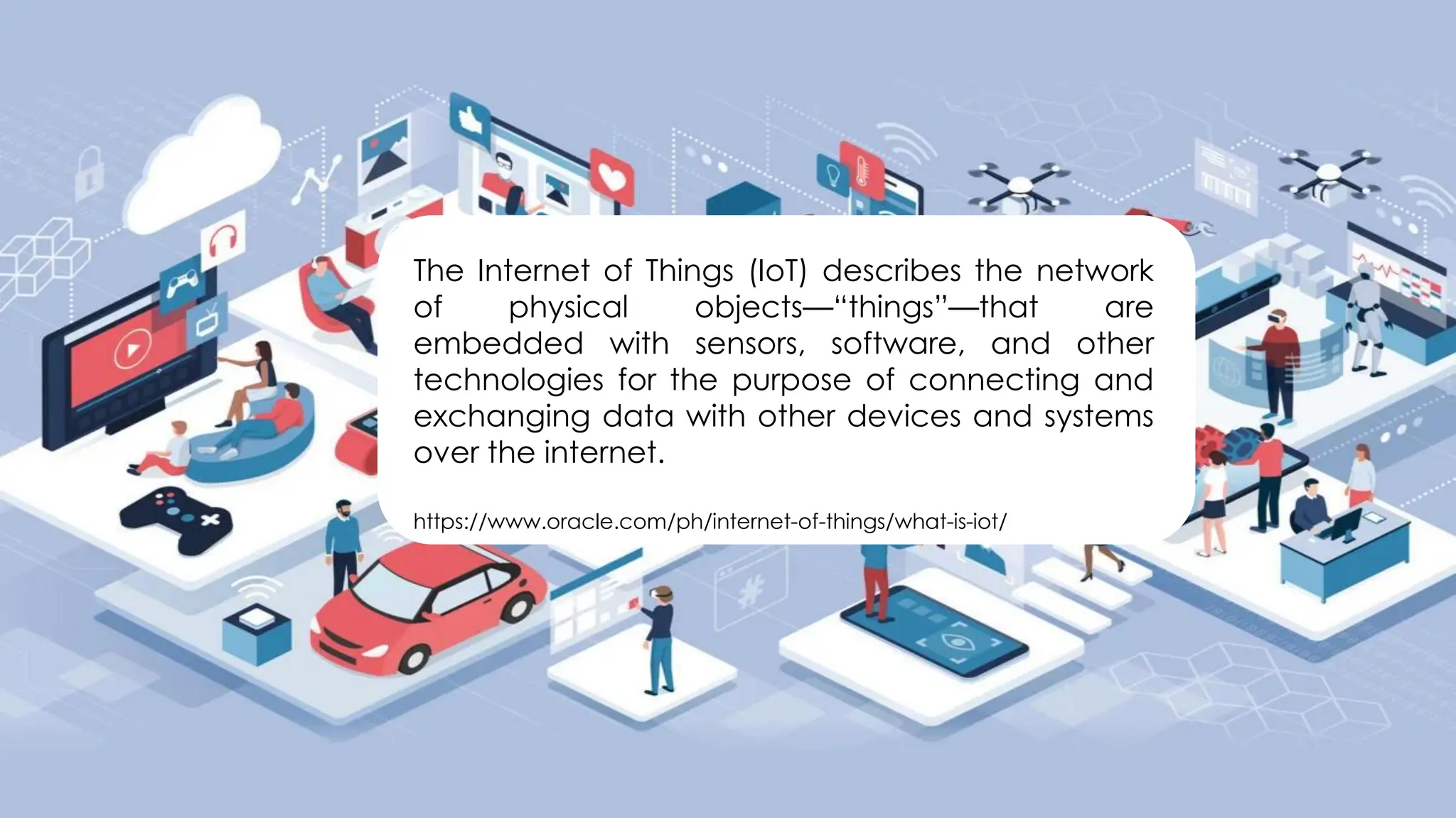 The Internet of Things (IoT) describes the network
of physical objects—“things”—that are
embedded with sensors, software, and other
technologies for the purpose of connecting and
exchanging data with other devices and systems
over the internet.
https://www.oracle.com/ph/internet-of-things/what-is-iot/
 