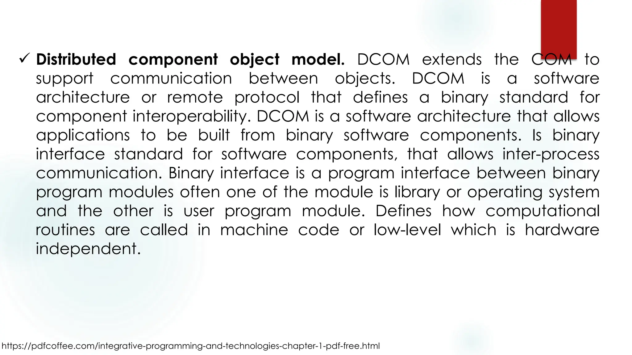https://pdfcoffee.com/integrative-programming-and-technologies-chapter-1-pdf-free.html
✓ Distributed component object model. DCOM extends the COM to
support communication between objects. DCOM is a software
architecture or remote protocol that defines a binary standard for
component interoperability. DCOM is a software architecture that allows
applications to be built from binary software components. Is binary
interface standard for software components, that allows inter-process
communication. Binary interface is a program interface between binary
program modules often one of the module is library or operating system
and the other is user program module. Defines how computational
routines are called in machine code or low-level which is hardware
independent.
 
